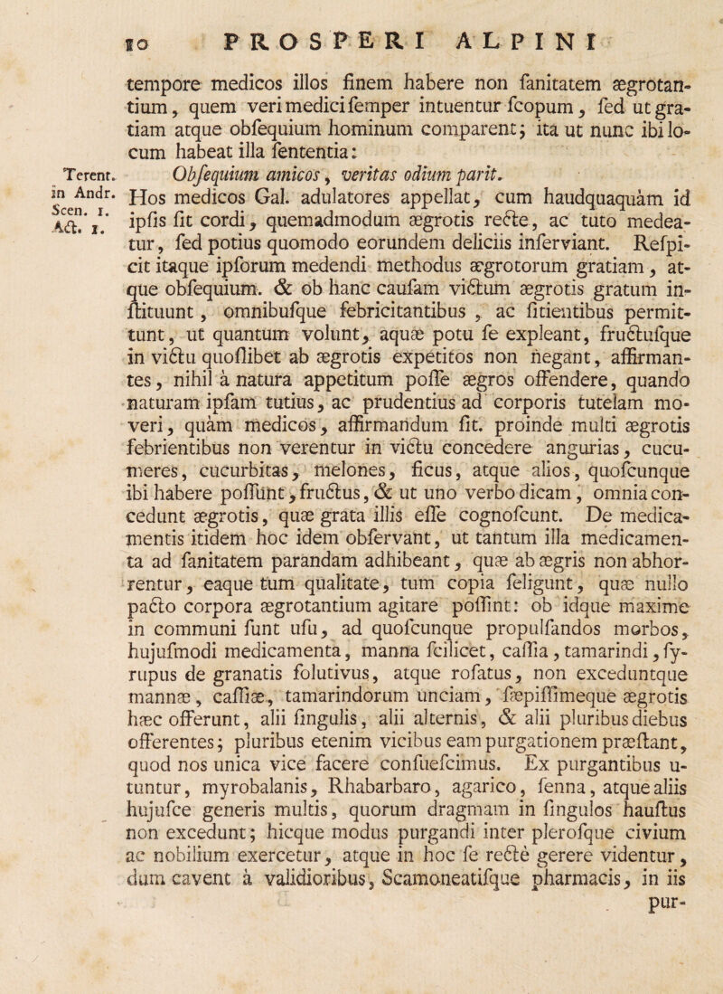 Terent, in Andr. Scen. i. A(ft. i. tempore medicos illos finem habere non fanitatem aegrotan¬ tium, quem veri medici femper intuentur fcopum, fed ut gra¬ tiam atque obfequium hominum comparent; ita ut nunc ibi lo¬ cum habeat illa fententia: Obfequium amicos, veritas odium parit. Hos medicos Gal. adulatores appellat, cum haudquaquam id ipfis fit cordi, quemadmodum aegrotis refte, ac tuto medea¬ tur , fed potius quomodo eorundem deliciis inferviant. Refpi- cit itaque ipforum medendi methodus aegrotorum gratiam, at¬ que obfequium. & ob hanc caufam vi&um aegrotis gratum in- llituunt, omnibufque febricitantibus ac fidentibus permit¬ tunt, ut quantum volunt, aquae potu fe expleant, fruftufque in viftu quoflibet ab aegrotis expetitos non negant, affirman¬ tes, nihil a natura appetitum poffe aegros offendere, quando naturam ipfam tutius, ac prudentius ad corporis tutelam mo¬ veri, quam medicos, affirmandum fit. proinde multi aegrotis febrientibus non verentur in vibiu concedere angurias, cucu¬ meres, cucurbitas, melones, ficus, atque alios, quofcunque ibi habere poffiint, frudtus, & ut uno verbo dicam , omnia con¬ cedunt aegrotis, quae grata illis effe cognofcunt. De medica¬ mentis itidem hoc idem obfervant, ut tantum illa medicamen¬ ta ad fanitatem parandam adhibeant, quae ab aegris non abhor¬ rentur, eaque tum qualitate, tum copia feligunt, quae nullo pa<5to corpora aegrotantium agitare polfint: ob idque maxime in communi funt ufu, ad quofcunque propulfandos morbos, hujufmodi medicamenta, manna fcilicet, caffia, tamarindi, fy- rupus de granatis folutivus, atque rofatus, non exceduntque mannae, caffiae, tamarindorum unciam, faepiffimeque aegrotis haec offerunt, alii lingulis, alii alternis, & alii pluribus diebus offerentes; pluribus etenim vicibus eam purgationem praeflant, quod nos unica vice facere confuefcimus. Ex purgantibus u- mntur, myrobalanis, Rhabarbaro , agarico, fenna, atque aliis hujufce generis multis, quorum dragmam in fmgulos hauftus non excedunt; hicque modus purgandi inter plerofque civium ac nobilium exercetur, atque in hoc fe refte gerere videntur, dum cavent a validioribus, Scamoneatifque pharmacis, in iis pur-