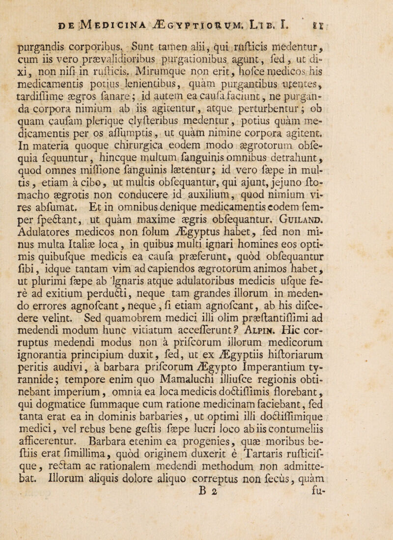 purgandis corporibus. Sunt tamen alii, qui radicis medentur, cum iis vero praevalidioribus purgationibus agunt, fed, ut di¬ xi., non nifi in nidicis. Mirumque non erit, hofce medicos, his medicamentis potius lenientibus, quam purgantibus tuentes, tardiffime aegros fanare; id autem eacaufafaciunt, ne purgan¬ da corpora nimium ab iis agitentur, atque perturbentur; oh quam caufam plerique clyderibus medentur, potius quam me¬ dicamentis per os affumptis , ut quam nimine corpora agitent. In materia quoque chirurgica eodem modo aegrotorum obfe- quia fequuntur, hincque multum fanguinis omnibus detrahunt, quod omnes miffione fanguinis laetentur ; id vero laepe in mul¬ tis , otiam a cibo, ut multis obfequantur, qui ajunt, jejuno do- macho aegrotis non conducere id auxilium, quod nimium vi¬ res abfumat. Et in omnibus denique medicamentis eodem fem- per fpe&ant, ut. quam maxime aegris obfequantur. Guiland. Adulatores medicos non folum AEgyptus habet, fed non mi¬ nus multa Italiae loca, in quibus multi ignari homines eos opti¬ mis quibufque medicis ea caufa praeferunt, quod obfequantur fibi, idque tantam vim ad capiendos aegrotorum animos habet, ut plurimi faepe ab 'Ignaris atque adulatoribus medicis ufque fe¬ re ad exitium perdufti, neque tam grandes illorum in meden* do errores agnofeant, neque, fi etiam agnofeant, ab his difee» dere velint. Sed quamobrem medici illi olim praedantiffimi ad medendi modum hunc vitiatum acceflerunt ? Alpin. Hic cor¬ ruptus medendi modus non a prifeorum illorum medicorum ignorantia principium duxit, fed, ut ex Aegyptiis hidoriarum peritis audivi, a barbara prifeorum AEgypto Imperantium ty¬ rannide; tempore enim quo Mamaluchi illiufce regionis obti¬ nebant imperium, omnia ea loca medicis dofiliflimis florebant, qui dogmatice fummaque cum ratione medicinam faciebant, fed tanta erat ea in dominis barbaries, ut optimi illi dodliflimique medici, vel rebus bene gedis faepe lucri loco ab iis contumeliis afficerentur. Barbara etenim ea progenies, quae moribus be- ftiis erat fimillima, quod originem duxerit e Tartaris rudicif- que, redlam ac rationalem medendi methodum non admitte¬ bat. Illorum aliquis dolore aliquo correptus non fecus, quam B 2 fu-