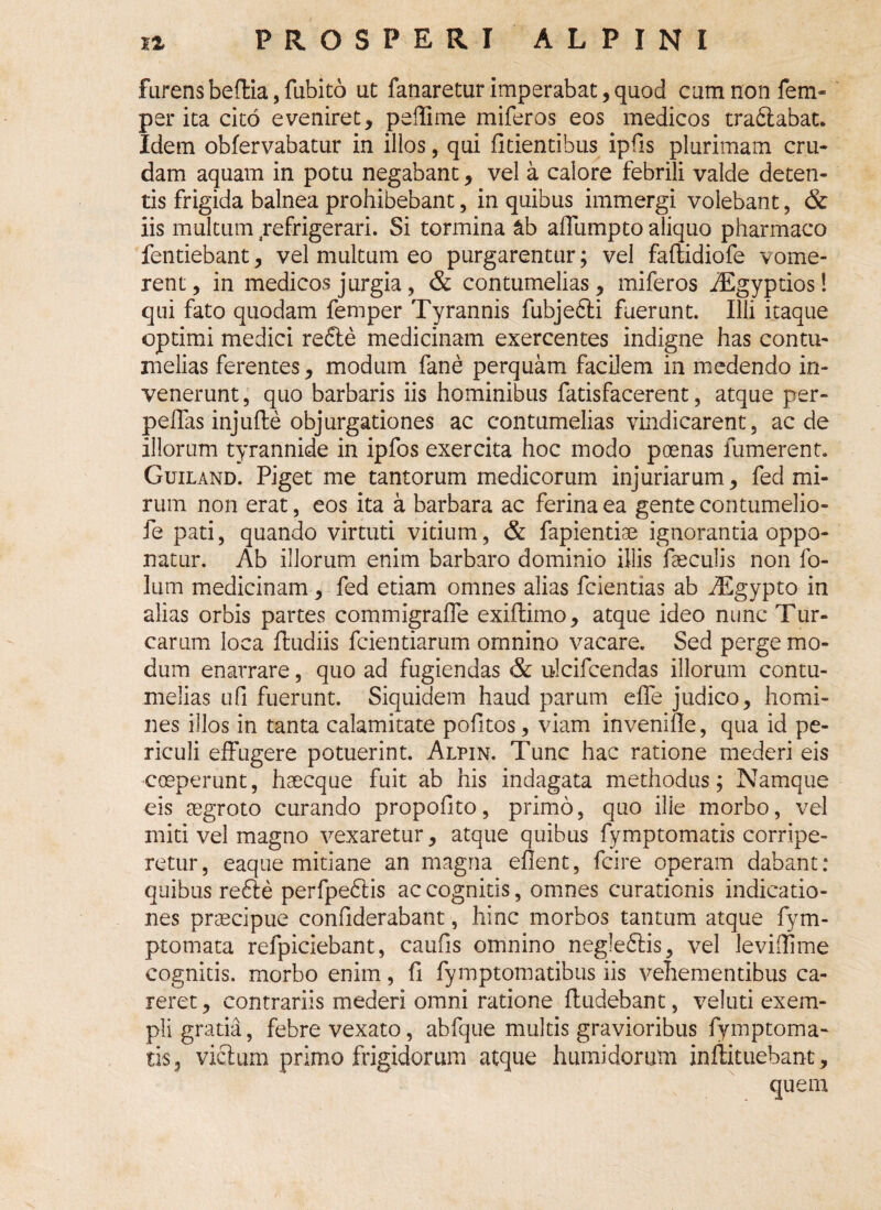 furens beflia, fubito ut fanaretur imperabat, quod cum non fem- per ita cito eveniret, peffime miferos eos medicos tra£labat. Idem obfervabatur in illos, qui fidentibus ipfis plurimam cru¬ dam aquam in potu negabant, vel a calore febrili valde deten¬ tis frigida balnea prohibebant, in quibus immergi volebant, & iis multum refrigerari. Si tormina ab affumpto aliquo pharmaco fentiebant, vel multum eo purgarentur; vel faflidiofe vome¬ rent, in medicos jurgia, & contumelias, miferos iEgyptios! qui fato quodam femper Tyrannis fubjedli fuerunt. Illi itaque optimi medici re£le medicinam exercentes indigne has contu¬ melias ferentes, modum fane perquam facilem in medendo in¬ venerunt , quo barbaris iis hominibus fatisfacerent, atque per¬ pellas injufle objurgationes ac contumelias vindicarent, aede illorum tyrannide in ipfos exercita hoc modo poenas fumerent. Guiland. Piget me tantorum medicorum injuriarum, fed mi¬ rum non erat, eos ita a barbara ac ferina ea gente contumelio- fe pati, quando virtuti vitium, & fapientiae ignorantia oppo¬ natur. Ab illorum enim barbaro dominio illis faeculis non fo- lum medicinam, fed etiam omnes alias fcientias ab AEgypto in alias orbis partes commigrafle exifdmo, atque ideo nunc Tur¬ earum loca ftudiis fcientiarum omnino vacare. Sed perge mo¬ dum enarrare, quo ad fugiendas & ulcifcendas illorum contu¬ melias ufi fuerunt. Siquidem haud parum efie judico, homi¬ nes illos in tanta calamitate politos, viam invenifie, qua id pe¬ riculi effugere potuerint. Alpin. Tunc hac ratione mederi eis coeperunt, haecque fuit ab his indagata methodus; Namque eis aegroto curando propofito, primo, quo ille morbo, vel miti vel magno vexaretur, atque quibus fymptomatis corripe¬ retur, eaque mitiane an magna efient, fcire operam dabant: quibus refte perfpe£lis ac cognitis, omnes curationis indicatio¬ nes praecipue confiderabant, hinc morbos tantum atque fym- ptomata refpiciebant, caufis omnino negle£lis, vel leviffime cognitis, morbo enim, fi fymptomatibus iis vehementibus ca¬ reret , contrariis mederi omni ratione (ludebant, veluti exem¬ pli gratia, febre vexato, abfque multis gravioribus fymptoma¬ tis, vicium primo frigidorum atque humidorutn inflituebant, quem
