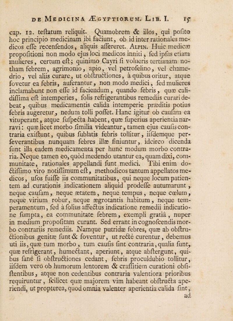 cap. 12. teflatum reliquit. Quamobrem & illos, qui pofito hoc principio medicinam ibi faciunt, ob id inter rationales me¬ dicos effe recenfendos, aliquis alfereret. Alhn. Huic medicae propofitioni non modo ejus loci medicos inniti , fed ipfiis etiam mulieres, certum eft; quinimo Cayri fi volueris tertianam no¬ tham febrem, agrimonio, apio, vel petrofelino, vel chame- drio, vel aliis curare, ut obftrudliones, a quibus oritur, atque fovetur ea febris, auferantur, non modo medici, fed mulieres inclamabunt non efle id faciendum, quando febris * quae cali- diffima eft intemperies, folis refrigerantibus remediis curari de¬ beat , quibus medicamentis calida intemperie praeditis potius febris augeretur, nedum tolli poflet. Hanc igitur ob caufam ea vituperant , atque fufpedta habent, quae fuperius aperientia nar¬ ravi: quae licet morbo fimilia videantur, tamen ejus caufis con¬ traria exiftunt, quibus fublatis febris tollitur, iifdemque per- feverantibus nunquam febres illae finiuntur, idcirco dicenda funt illa eadem medicamenta per hunc modum morbo contra¬ ria. Neque tamen eo, quod medendo utantur ea, quam dixi, com¬ munitate, rationales appellandi funt medici. Tibi enim do- dtiffimo viro notiflimum eft, methodicos tantum appellatos me¬ dicos , ufos fuiffe iis communitatibus, qui neque locum patien¬ tem ad curationis indicationem aliquid prodeffe autumarunt, neque caufam, neque aetatem, neque tempus, neque caelum, neque virium robur, neque aegrotantis habitum, neque tem¬ peramentum, fed afolius affedlus indicatione remedii indicatio¬ ne fumpta, ea communitate febrem, exempli gratia , nuper in medium propofitam curant. Sed errant in cognofcendis mor¬ bo contrariis remediis. Namque putridae febres, quae ab obftrii- ftionibus genitae funt & foventur, ut redte curentur, debemus uti iis,quae tum morbo, tum caufis fint contraria,qualia funt, quae refrigerant, humedlant, aperiunt, atque abftergunt, qui¬ bus fane fi obftrudtiones cedant, febris proculdubio tollitur, iifdem vero ob humorum lentorem & craffitiem curationi obfi- ftentibus, atque non cedentibus contraria valentiora prioribus requiruntur, fcilicet quae majorem vim habeant obftrudta ape¬ riendi, ut propterea, quod omnia valenter aperientia calida fint,.