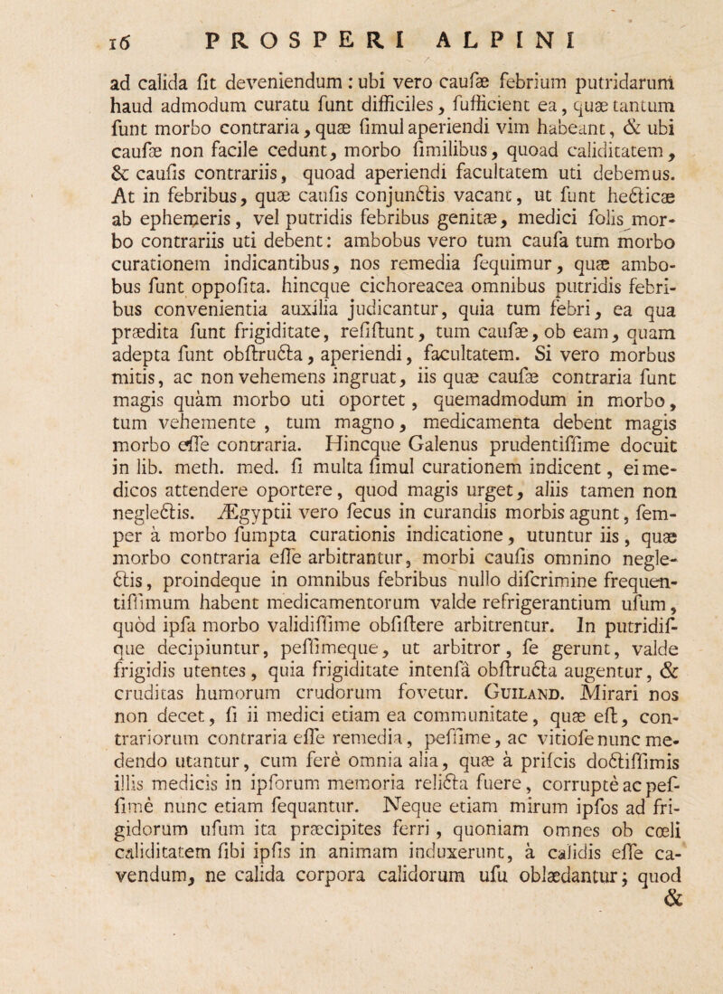 - / . ad calida fit deveniendum : ubi vero caufae febrium putridarum haud admodum curatu funt difficiles , fufficient ea , quae tantum funt morbo contraria, quae fimul aperiendi vim habeant, & ubi caufae non facile cedunt, morbo fimilibus, quoad caliditatem, &: caiifis contrariis, quoad aperiendi facultatem uti debemus. At in febribus, quae caufis conjunctis vacant, ut funt heCricae ab ephemeris, vel putridis febribus genitae, medici folis mor¬ bo contrariis uti debent: ambobus vero tum caufa tum morbo curationem indicantibus, nos remedia fequimur, quae ambo¬ bus funt oppofita. hincque cichoreacea omnibus putridis febri¬ bus convenientia auxilia judicantur, quia tum febri, ea qua praedita funt frigiditate, refiftunt, tum caufae, ob eam, quam adepta funt obftrufta, aperiendi, facultatem. Si vero morbus mitis, ac non vehemens ingruat, iis quae caufae contraria funt magis quam morbo uti oportet, quemadmodum in morbo, tum vehemente , tum magno, medicamenta debent magis morbo efie contraria. Hincque Galenus prudentiffime docuit in lib. meth. med. fi multa fimul curationem indicent, ei me¬ dicos attendere oportere, quod magis urget, aliis tamen non negleClis. HEgyptii vero fecus in curandis morbis agunt, fem- per a morbo fumpta curationis indicatione, utuntur iis, quae morbo contraria efie arbitrantur, morbi caufis omnino negle- Ciis, proindeque in omnibus febribus nullo difcrimine frequen- tiffimum habent medicamentorum valde refrigerantium ufum, quod ipfa morbo validiffime obfiftere arbitrentur. In putridif- que decipiuntur, peffimeque, ut arbitror, fe gerunt, valde frigidis utentes, quia frigiditate intenfa obfirucla augentur, & cruditas humorum crudorum fovetur. Guiland. Mirari nos non decet, fi ii medici etiam ea communitate, quae eft, con¬ trariorum contraria efie remedia, peffime, ac vitiofenunc me¬ dendo utantur, cum fere omnia alia, quae a prifcis doCliffimis illis medicis in ipforum memoria relidla fuere, corrupte ac pef¬ fime nunc etiam fequantur. Neque etiam mirum ipfos ad fri¬ gidorum ufum ita praecipites ferri, quoniam omnes ob cceli caliditatem fibi ipfis in animam induxerunt, a calidis efie ca¬ vendum, ne calida corpora calidorum ufu oblaedantur; quod &
