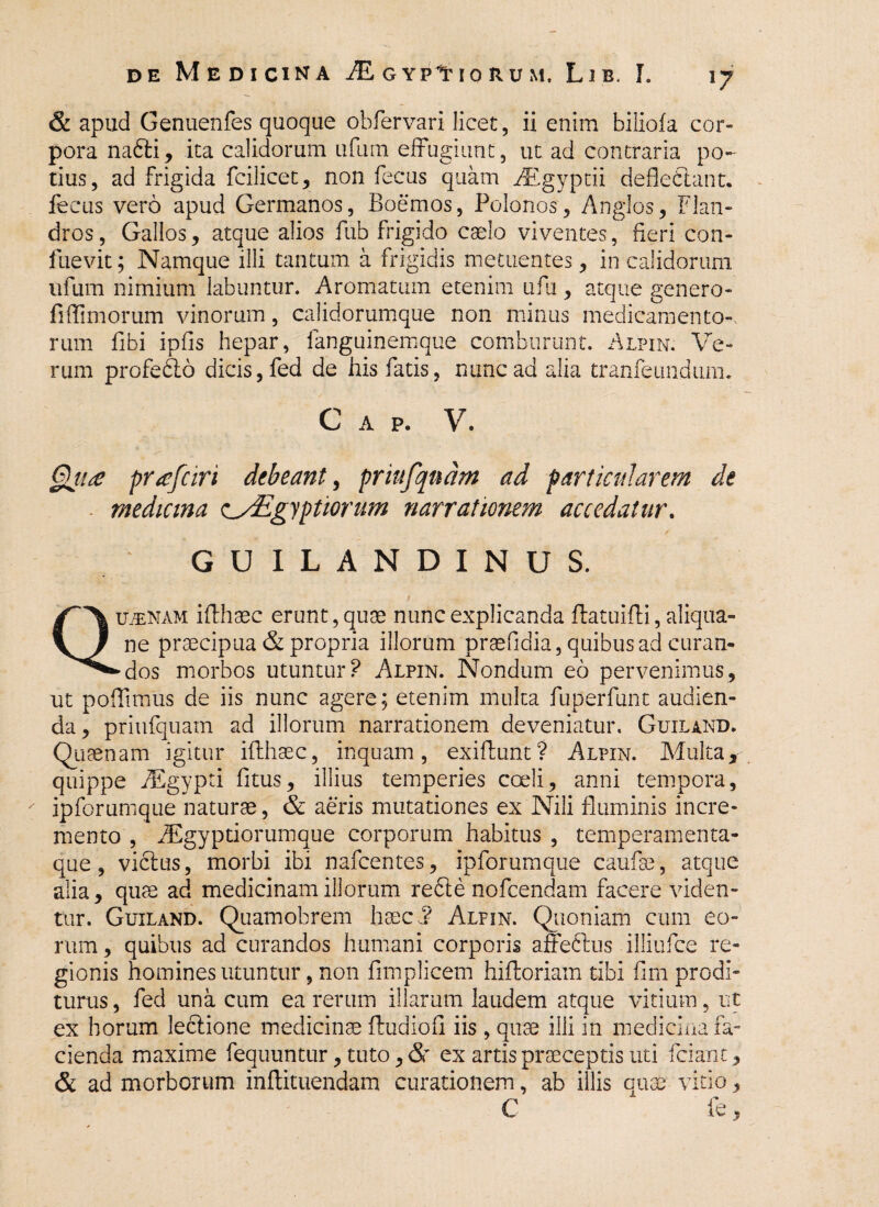 & apud Genuenfes quoque obfervari licet, ii enim bilioia cor¬ pora nadli, ita calidorum ufum effugiunt, ut ad contraria po¬ tius, ad frigida fcilicet, non fecus quam BEgyptii defledlant. fecus vero apud Germanos, Boemos, Polonos, Anglos, Flan- dros, Gallos, atque alios fub frigido caelo viventes, fieri con- fuevit; Namque illi tantum a frigidis metuentes, in calidorum ufum nimium labuntur. Aromatum etenim ufu, atque genero- fi (Timorum vinorum, calidorumque non minus medicamento¬ rum fibi ipfis hepar, fanguinemque comburunt. Alpin. Ve¬ rum profedlo dicis, fed de his fatis, nunc ad alia tranfeundum. C A P. V. §ji£ profari debeant, prtufqudm ad particularem de - medicina csEgyptiorum narrationem accedatur. GU ILANDINUS. i Qujenam iflhaec erunt, quae nunc explicanda (latuifli, aliqua- ne praecipua & propria illorum praefidia, quibus ad curan- ►dos morbos utuntur? Alpin. Nondum eo pervenimus, ut poffimus de iis nunc agere; etenim multa fuperfunt audien¬ da , priufquam ad illorum narrationem deveniatur. Guiland. Quaenam igitur ifthaec, inquam, exifturit? Alpin. Multa, quippe fEgypti fitus, illius temperies coeli, anni tempora, ipforumque naturae, & aeris mutationes ex Nili fluminis incre¬ mento , dEgyptiorumque corporum habitus , temperamenta¬ que , vicius, morbi ibi nafcentes, ipforumque caufse, atque alia, quae ad medicinam illorum redte nofcendam facere viden¬ tur. Guiland. Quamobrem haec,? Alpin. Quoniam cum eo¬ rum , quibus ad curandos humani corporis affectus illiufce re¬ gionis homines utuntur, non fimplicem hiftoriam tibi fini prodi¬ turus , fed una cum ea rerum illarum laudem atque vitium, ut ex horum Jeclione medicinae fludiofi iis , quae illi in medicina fa¬ cienda maxime fequuntur, tuto, <3r ex artis praeceptis uti fciant, & ad morborum inftituendam curationem, ab illis quae vitio, C fe,