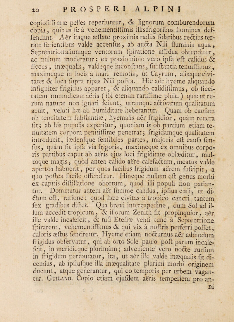 copiofiTnnoe pelles reperiuntur, & lignorum comburendorum Copia, quibus lea vehementiffimis illis frigoribus homines def- fendant. Aer itaque aeftate proximis radiis folaribus reftius ter¬ ram ferientibus valde accenfus, ab au&a Nili fluminis aqua. Septentrionaliumque ventorum fpiratione affidua obtunditur, ac multum moderatur; ex prasdominio vero ipfe eft calidus & ficcus, inaequalis, valde que inconftans, fubflantia tenuiffimus , maximeque in locis a mari remotis, ut Cayrum, alisequecivi¬ tates & loca fupra ripas Nili pofita. Hic aer hyeme aliquando infigniter frigidus apparet, & aliquando calidiflimus, ob deci¬ tate m immodicam aeris (ibi etenim rariffime pluit.) qum ut re¬ rum naturae non ignari fciunt, utramque adiivarum qualitatum acuit, veluti hae ab humiditate hebetantur. Quam ob caufam ob tenuitatem fubftantiae, hyemalis aer frigidior, quam reuera lit; ab his populis experitur, quoniam is ob partium etiam te¬ nuitatem corpora penitiflime penetrat; frigidamque qualitatem introducit, Isedenfque fenfibiles partes, majoris efl caufa fen- fus, quam fit ipfa vis frigoris, maximeque ex omnibus corpo¬ ris partibus caput ab aeris ejus loci frigiditate oblaeditur, m ut¬ roque magis, quod antea calido aere calefaftum, meatus valde apertos habuerit, per quos facilius frigidum aerem fufeipit, a quo p ofbea facile offenditur. Hin eque .nullum eft genus morbi ex capitis diffillatione obortum, quod illi populi non patian¬ tur. Dominatur autem aer fumme calidus, ipfius coeli, ut di- 6tum eft, ratione : quod haec civitas a tropico cancri tantum fex gradibus dillet. Qua brevi intercapedine , dum Sol ad il¬ lum accedit tropicum, Sc illorum Zenith iit propinquior, aer .ille valde incalefcit, & ni fi E teli t venti tunc a Septentrione fpirarent, vehementiffimus & qui vix a noftris perferri poflet, caloris aeftus fentiretur. Hyeme etiam nofiturnus aer admodum frigidus obfervatur, qui ab orto Sole paulo poft parum incale¬ fcit, in meridieque plurimum; adveniente vero nofte rurfum in frigidum permutatur, ita, ut aer ille valde inaequalis fit di¬ cendus, ab ipfiufque illa inaequalitate plurimi morbi originem ducunt, atque generantur, qui eo temporis per urbem vagan¬ tur. Guiland. Cupio etiam ejufdem aeris temperiem pro an¬ ni