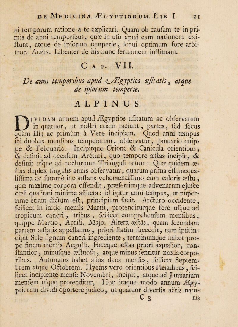 ni temporum ratione a te explicari. Quam ob caufam te in pri¬ mis de anni temporibus, quae in ufu apud eam nationem exi- .ftunt, atque de ipforum temperie, loqui optimum fore arbi¬ tror. Alpin. Libenter de his nunc fermonem inflituam. C A P. VII. JDe anni temporibus apud c^Egyptios ufitatis, atque de ipjorum temperie. ALPINUS. Dividam annum apud Aegyptios ufitatum ac obfervatum in quaeuor, ut noflri etiam faciunt, partes, fed fecus quam illi; ac primum a Vere incipiam. Quod anni tempus ibi duobus menfibus temperatum, obfervatur, Januario quip¬ pe & Februario. Incipitque Orione & Canicula orientibus, & definit ad occafum Ardiuri, quo tempore aeflas incipit, & . definit ufque ad nodlurnum Trianguli ortum: Quae quidem ae¬ flas duplex lingulis annis obfervatur, quarum prima eflinaequa- lilTima ac fumme inconflans vehementiffimo cum caloris aeflu, quae maxime corpora offendit, praefertimque advenarum ejufce coeli qualitati minime aflueta: id igitur anni tempus, ut nuper¬ rime etiam didtum efl, principium facit. Arfturo occidente, fcilicet in initio menfis Martii, protenditurque fere ufque ad tropicum cancri , tribus , fcilicet comprehenfum menfibus, quippe Martio, Aprili, Majo. Altera aeflas, quam fecundam partem aeflatis appellamus, priori flatim fuccedit, nam ipfain¬ cipit Sole lignum cancri ingrediente, terminumque habet pro¬ pe finem menfis Augufli. Haecque aeflas priori aequalior, con- flantior, minufque aefluofa, atque minus fentitur noxia corpo¬ ribus. Autumnus habet alios duos menfes, fcilicet Septem¬ brem atque Oclobrem. Hyems vero orientibus Pleiadibus, fci¬ licet incipiente menfe Novembri, incipit, atque ad Januarium menfem ufque protenditur, Hoc itaque modo annum iEgy- peiorum dividi oportere judico, ut quatuor diverfis aeris natu-