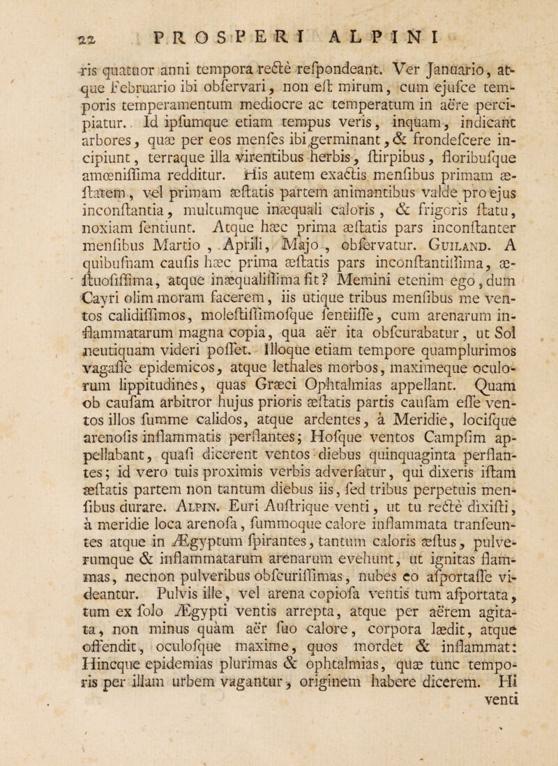 ris quatuor anni tempora re£te refpondeant. Ver Januario, at¬ que Februario ibi obfervari, non efl mirum, cum ejufce tem¬ poris temperamentum mediocre ac temperatum in aere perci¬ piatur. Id ipfumque etiam tempus veris, inquam, indicant arbores, quae per eos menfes ibi .germinant, & frondefcere in¬ cipiunt, terraque illa virentibus herbis, ftirpibus, fioribufque amoeniffima reciditur. His autem exadiis menfibus primam se- ftatem , vel primam seftatis partem animantibus valde pro ejus inconflantia, multumque inaequali caloris, & frigoris flatu, noxiam fentiunt. Atque haec prima aellatis pars inconflanter menfibus Martio , Aprili, Majo , obfervatur. Guiland. A quibufnam caulis haec prima seftatis pars inconflantiilima, se- - ltuofiffima, atque insequaliilimafit? Memini etenim ego,dum Cayri olim moram facerem, iis utique tribus menfibus me ven¬ tos calidiffimos, molefliffimofque fentiifle, cum arenarum in¬ flammatarum magna copia, qua aer ita obfcurabatur, ut Sol neutiquam videri pollet. llloque etiam tempore quam plurimos vagalle epidemicos, atque lethales morbos, maximeque oculo¬ rum lippitudines, quas Graeci Ophtalmias appellant. Quam ob caufam arbitror hujus prioris sellaris partis caufam efle ven¬ tos illos fumme calidos, atque ardentes, a Meridie, locifque arenofis inflammatis perflantes; Hofque ventos Campfim ap¬ pellabant, quafi dicerent ventos diebus quinquaginta perflan¬ tes ; id vero tuis proximis verbis adverfatur, qui dixeris illam seftatis partem non tantum diebus iis, fed tribus perpetuis men¬ fibus durare. Alpin. Euri Auflrique venti, ut tu redte dixifli, a meridie loca arenofa, fummoque calore inflammata tranfeun- tes atque in FEgyptum fpirantes, tantum caloris aeflus, pulve¬ rumque & inflammatarum arenarum evehunt, ut ignitas flam¬ mas , necnon pulveribus obfcurifllmas, nubes eo afportaffe vi¬ deantur. Pulvis ille, vel arena copiofa ventis tum afportata, tum ex folo FEgypti ventis arrepta, atque per aerem agita¬ ta, non minus quam aer fuo calore, corpora laedit, atque offendit, oculofque maxime, quos mordet & inflammat: Hincque epidemias plurimas & ophtalmias, quae tunc tempo¬ ris per illam urbem vagantur, originem habere dicerem. Hi venti