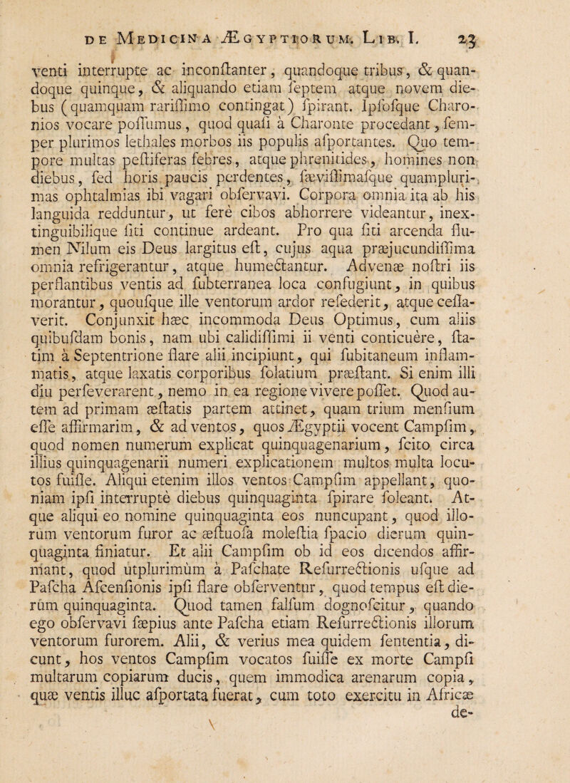 venti interrupte ac inconflanter, quandoque tribus, & quan¬ doque quinque, & aliquando etiam feptem atque novem die¬ bus (quamquam rariffimo contingat) fpirant. Ipfofque Charo- nios vocare pofTumus , quod quali a Charonte procedant, fem- per plurimos lethales morbos iis populis afportantes. Quo tem¬ pore multas peftiferas febres, atque phrenitides , homines non diebus, fed horis paucis perdentes, fseviflimafque quampluri-. mas ophtalmlas ibi vagari obfervavi. Corpora omnia ita ab his languida redduntur, ut fere cibos abhorrere videantur, inex- tinguibilique liti continue ardeant. Pro qua fici arcenda flu¬ men Nilum eis Deus largitus efl, cujus aqua praejucundiflima omnia refrigerantur, atque humeftantur. Advenae noAri iis perflantibus ventis ad fubterranea loca confugiunt, in quibus morantur, quoufque ille ventorum ardor refederit, atque cefla- verit. Conjunxit haec incommoda Deus Optimus, cum aliis qifibufdam bonis, nam ubi calidiffimi ii venti conticuere, Pa¬ ti m a Septentrione flare alii incipiunt, qui fubitaneum inflam¬ matis, atque laxatis corporibus folatium proeliant. Si enim illi diu perfeverarent , nemo in ea regione vivere poflet. Quod au¬ tem ad primam aeflatis partem attinet, quam trium menlium e fle affirmarim, & adventos, quos dEgyptii vocent Campfim r quod nomen numerum explicat quinquagenarium, fcito circa illius quinquagenarii numeri explicationem multos multa locu¬ tos fuifle. Aliqui etenim illos ventos CampAm appellant, quo¬ niam ipfi interrupte diebus quinquaginta fpirare foleant* At¬ que aliqui eo nomine quinquaginta eos nuncupant, quod illo¬ rum ventorum furor ac asfluofa moleflia fpacio dierum quin¬ quaginta finiatur. Et alii Campflm ob id eos dicendos affir¬ mant, quod utplurimum a Pafchate Refurredlionis ufque ad Pafcha Afcenfionis ipfl flare obferventur, quod tempus efl die¬ rum quinquaginta. Quod tamen falflim dognofeitur, quando ego obfervavi fsepius ante Pafcha etiam Refurredlionis illorum ventorum furorem. Alii, & verius mea quidem fententia, di¬ cunt, hos ventos Campflm vocatos fuifle ex morte Campfl multarum copiarum ducis, quem immodica arenarum copia, quae ventis illuc afportata fuerat, cum toto exercitu in Africae de-