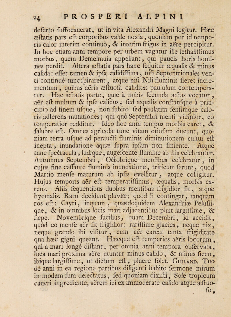 ^4 deferto fuffocauerat, ut invita Alexandri Magni legitur. Haec sedatis pars eft corporibus valde noxia , quoniam per id tempo¬ ris calor interim continuo, & interimfrigus in aere percipitur. In hoc etiam anni tempore per urbem vagatur ille lethaliflimus morbus, quem Demelmuia appellant, qui paucis horis homi¬ nes perdit. Altera aeftatis pars hanc fequitur aequalis & minus calida: effet tamen & ipfa calidiffima, nifi Septentrionales ven¬ ti continue tunc fpirarent, atque nili Nili fluminis fieret incre¬ mentum , quibus aeris aeftuofa caliditas paululum contempera¬ tur. Hac aeftatis parte, quae a nobis fecunda seftas vocatur , aer eft multum & ipfe calidus, fed aequalis conftanfque a prin¬ cipio ad finem ufque, non fubito fed paulatim fenfimque calo¬ ris adferens mutationes; qui quo Septembri menfi vicinior, eo temperatior redditur. Ideo hoc anni tempus morbis caret, & falubre eft. Omnes agricolae tunc vitam otiofam ducunt, quo¬ niam terra ufque ad peraufti fluminis diminutionem cultui eft inepta , inundatione aquae fupra ipfam non finiente. Atque tunc fpedtacula, ludique, augefcente flumine ab his celebrantur. Autumnus Septembri, Oftobrique menfibus celebratur , in Cujus fine ceflante fluminis inundatione, triticum ferunt, quod Martio menfe maturum ab ipfis evellitur , atque colligitur. Hujus temporis aer eft temperatiffimus, aequalis, morbis ca¬ rens. Aliis fequentibus duobus menfibus frigidior fit, atque hyemalis. Raro decidunt pluviae; quod fi contingat, tanquam ros eft: Cayri, inquam , quandoquidem Alexandriae Pelufii- que, & in omnibus locis mari adjacentibus pluit largiffime, & iaepe. Novembrique facilius, quam Decembri, id accidit, quod eo menfe aer fit frigidior: rariffime glacies, neque nix, neque grando ibi vifitur , cum aer careat tanta frigiditate qua haec gigni queant. Hsscque eft temperies aeris locorum , qui a mari longe diftant, per omnia anni tempora obfervata, Joca mari proxima aere utuntur minus calido , & minus ficco , ibique largiffime, ut didlum eft, pluere folet. Guiland. Tuo de anni in ea regione partibus diligenti habito fermone mirum in modum fum deleftatus, fed quoniam dixifti, Sole tropicum cancri ingrediente, aerem ibi ex immoderate calido atque seftuo-