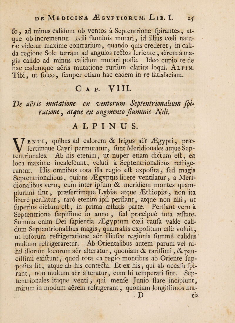 fo, ad minus calidum ob ventos a Septentrione fpirantes, at¬ que ob incrementui iMli fluminis mutari, id illius coeli natu- rae videtur maxime contrarium, quando quis crederet, in cali¬ da regione Sole terram ad angulos rebtos feriente, aerem a ma¬ gis calido ad minus calidum mutari pofle. Ideo cupio te de hac eademque aeris mutatione rurfum clarius loqui. Alpin. Tibi, ut foleo, femper etiam hac eadem in re fatisfaciam. C A P. VIII. Ve aeris mutatione ex ventorum Septentrionalium fpi* ratione, atque ex augmento fluminis Nili. ALPINUS. Venti, quibus ad calorem & frigus aer iEgypti, prae* fertimque Cayri permutatur, funt Meridionales atque Sep¬ tentrionales. Ab his etenim, ut nuper etiam didlum elt, ea loca maxime incalefcunt, veluti a Septentrionalibus refrige¬ rantur. His omnibus tota illa regio elt expofita, fed magis Septentrionalibus, quibus Aigyptns libere ventilatur, a Meri¬ dionalibus vero, cum inter ipfum & meridiem montes quam- plurimi flnt, praefertimque Lybiae atque flEthiopiao , non ita libere perflatur, raro etenim ipfl perflant, atque non nifi, ut fuperius diblum efl:, in prima seftatis parte. Perflant vero a Septentrione faepiflime in anno , fed praecipue tota aeftate. Summa enim Dei fapientia Aegyptum coeli caufa valde cali¬ dum Septentrionalibus magis, quam aliis expolitum efle voluit, ut ipforum refrigeratione aer illiufce regionis fumme calidus' multum refrigeraretur. Ab Orientalibus autem parum vel ni¬ hil illorum locorum aer alteratur, quoniam & rariflimi, & pau- cifflmi exiftunt, quod tota ea regio montibus ab Oriente fup- pofita fit, atque ab his contebla. Et ex his, qui ab occafufpi- rant, non multum aer alteratur, cum hi temperati flnt. Sep¬ tentrionales itaque venti, qui menfe Junio flare incipiunt, mirum in modum aerem refrigerant, quoniam longifiimos ina- - D ris