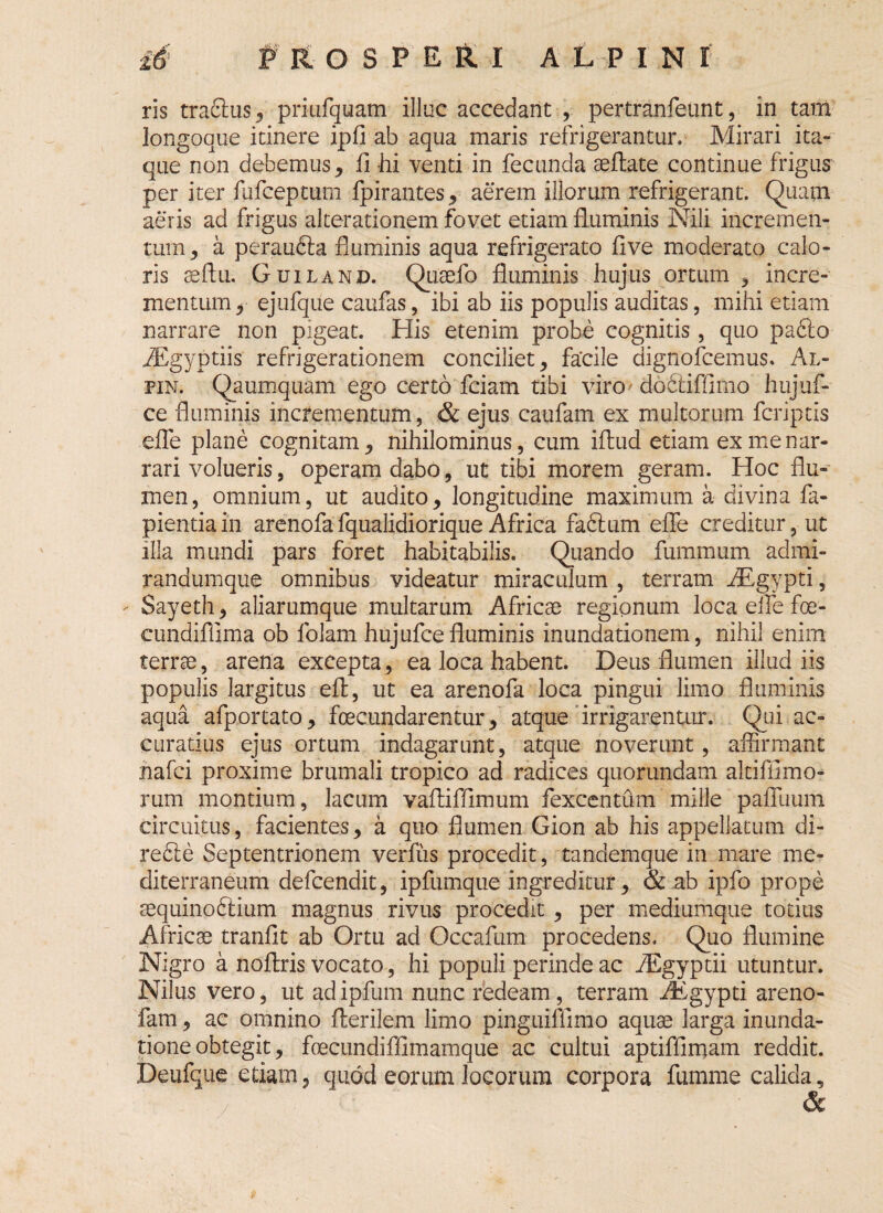 ris tracfus, priufquam illuc accedant , pertranfeiint, in tam longoque itinere ipfi ab aqua maris refrigerantur. Mirari ita¬ que non debemus, ii hi venti in fecunda aeftate continue frigus per iter fufceptum fpirantes, aerem illorum refrigerant. Quam aeris ad frigus alterationem fovet etiam fluminis Nili incremen¬ tum , a peraudia fluminis aqua refrigerato flve moderato calo¬ ris se Au. Guiland. Quaefo fluminis hujus ortum , incre¬ mentum , ejufque caufas, ibi ab iis populis auditas, mihi etiam narrare non pigeat. His etenim probe cognitis, quo padio AEgyptiis refrigerationem conciliet, facile dignofcemus. Al- pin. Qaumquam ego certo fciam tibi viro' dodtifflmo hujuf- ce fluminis incrementum, & ejus caufam ex multorum fcriptis effe plane cognitam, nihilominus, cum iftud etiam ex me nar¬ rari volueris, operam dabo, ut tibi morem geram. Hoc flu¬ men, omnium, ut audito, longitudine maximum a divina fa- pientiain arenofafqualidiorique Africa fadlum effe creditur, ut illa mundi pars foret habitabilis. Quando fummum admi- randumque omnibus videatur miraculum , terram iEgypti, - Sayeth, aliarumque multarum Africae regionum loca effe foe- cundiflima ob folam hujufcefluminis inundationem, nihil enim terrae, arena excepta, ea loca habent. Deus flumen illudiis populis largitus eft, ut ea arenofa loca pingui limo fluminis aqua afportato, foecundarentur, atque irrigarentur. Qui ac¬ curatius ejus ortum indagarunt, atque noverunt, affirmant nafci proxime brumali tropico ad radices quorundam altifflmo- rum montium, lacum vaftifflmum fexcentum mille palTuum circuitus, facientes, a quo flumen Gion ab his appellatum di- redfe Septentrionem verfus procedit, tandemque in mare me¬ diterraneum defcendit, ipfumque ingreditur, & ab ipfo prope sequinodtium magnus rivus procedit , per mediumque totius Africae tranfit ab Ortu ad Occafum procedens. Quo flumine Nigro a noftris vocato, hi populi perinde ac iEgyptii utuntur. Nilus vero, ut ad ipfum nunc redeam , terram rEgypti areno- fam, ac omnino fterilem limo pinguiflimo aquae larga inunda¬ tione obtegit, fcecundiffimamque ac cultui aptiffimam reddit. Deufque etiam, quod eorum locorum corpora fumme calida, &