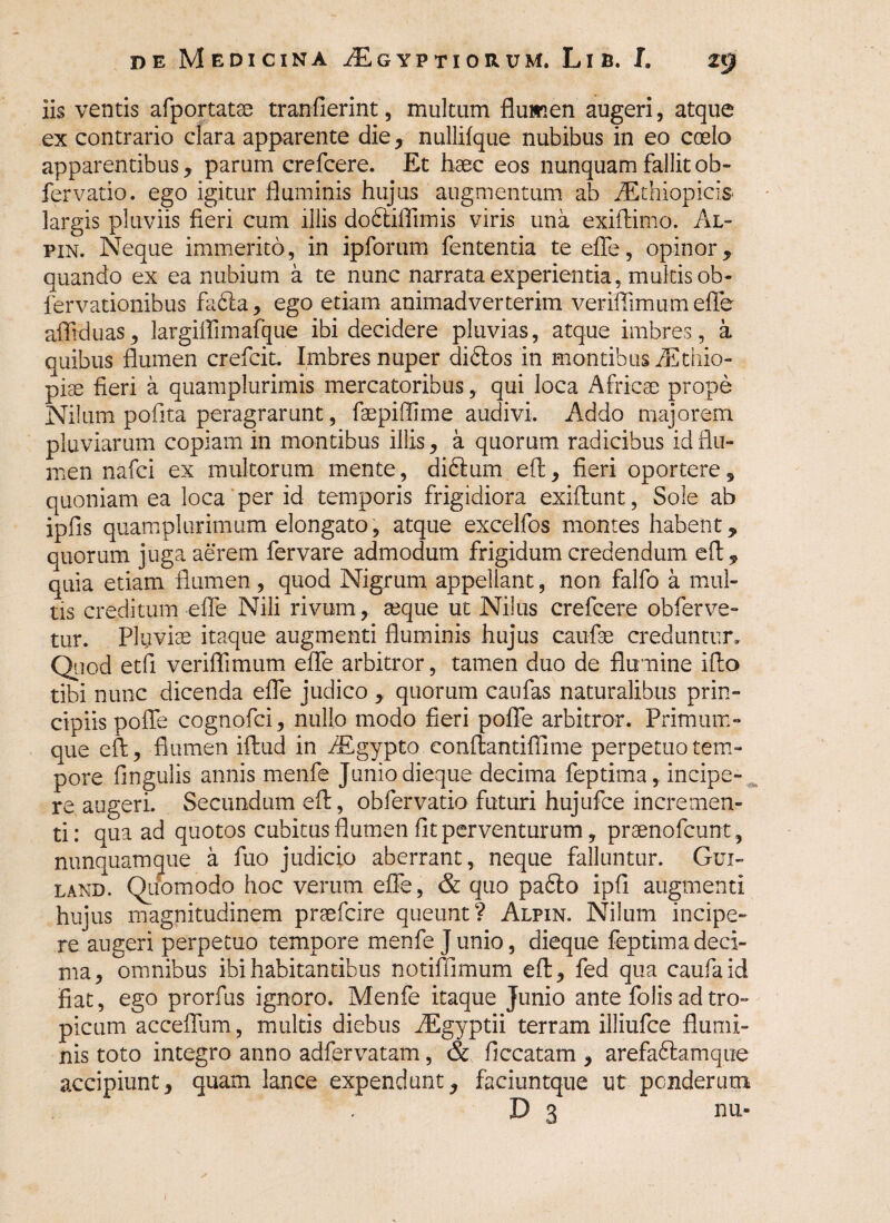iis ventis afportatse tranfierint, multum flumen augeri, atque ex contrario clara apparente die, nullifque nubibus in eo coelo apparentibus, parum crefcere. Et haec eos nunquam fallit ob- fervatio. ego igitur fluminis hujus augmentum ab Aethiopicis largis pluviis fieri cum illis dodtiftimis viris una exiftimo. Al- pin. Neque immerito, in ipforum fententia te efle, opinor, quando ex ea nubium a te nunc narrata experientia, multis ob- fervationibus fa6la, ego etiam animadverterim verifiimumeffe afliduas, largiffimafque ibi decidere pluvias, atque imbres, a quibus flumen crefcit. Imbres nuper didlos in montibus /Ethio- piae fieri a quamplurimis mercatoribus, qui loca Africae prope Nilum pofita peragrarunt, faepiffime audivi. Addo majorem pluviarum copiam in montibus illis, a quorum radicibus id flu¬ men nafci ex multorum mente, di&um eft, fieri oportere, quoniam ea loca per id temporis frigidiora exiflunt, Sole ab ipfls quamplurimum elongato, atque excelfos montes habent, quorum juga aerem fervare admodum frigidum credendum eft, quia etiam flumen, quod Nigrum appellant, non falfo a mul¬ tis creditum efle Nili rivum, aeque ut Nilus crefcere obferve- tur. Pluviae itaque augmenti fluminis hujus caufae creduntur. Quod etfi veriflimum effe arbitror, tamen duo de flumine ifto tibi nunc dicenda efle judico , quorum caufas naturalibus prin¬ cipiis poffe cognofci, nullo modo fieri poffe arbitror. Primum¬ que eft, flumen iftud in /Egypto conftantiflime perpetuo tem¬ pore Angulis annis menfe Junio dieque decima feptima, incipe¬ re augeri. Secundum eft, obfervatio futuri hujufce incremen¬ ti: qua ad quotos cubitus flumen fit perventurum, praenofcunt, nunquamque a fuo judicio aberrant, neque falluntur. Gux- land. Quomodo hoc verum efle, & quo padto ipfi augmenti hujus magnitudinem praefcire queunt? Alpin. Nilum incipe¬ re augeri perpetuo tempore menfe J unio, dieque feptima deci¬ ma, omnibus ibi habitantibus notiffimum eft, fed qua caufaid fiat, ego prorfus ignoro. Menfe itaque Junio ante folis ad tro¬ picum acceffum, multis diebus AEgyptii terram illiufce flumi¬ nis toto integro anno adfervatam, & ficcatam , arefaftamque accipiunt, quam lance expendunt, faciuntque ut ponderum