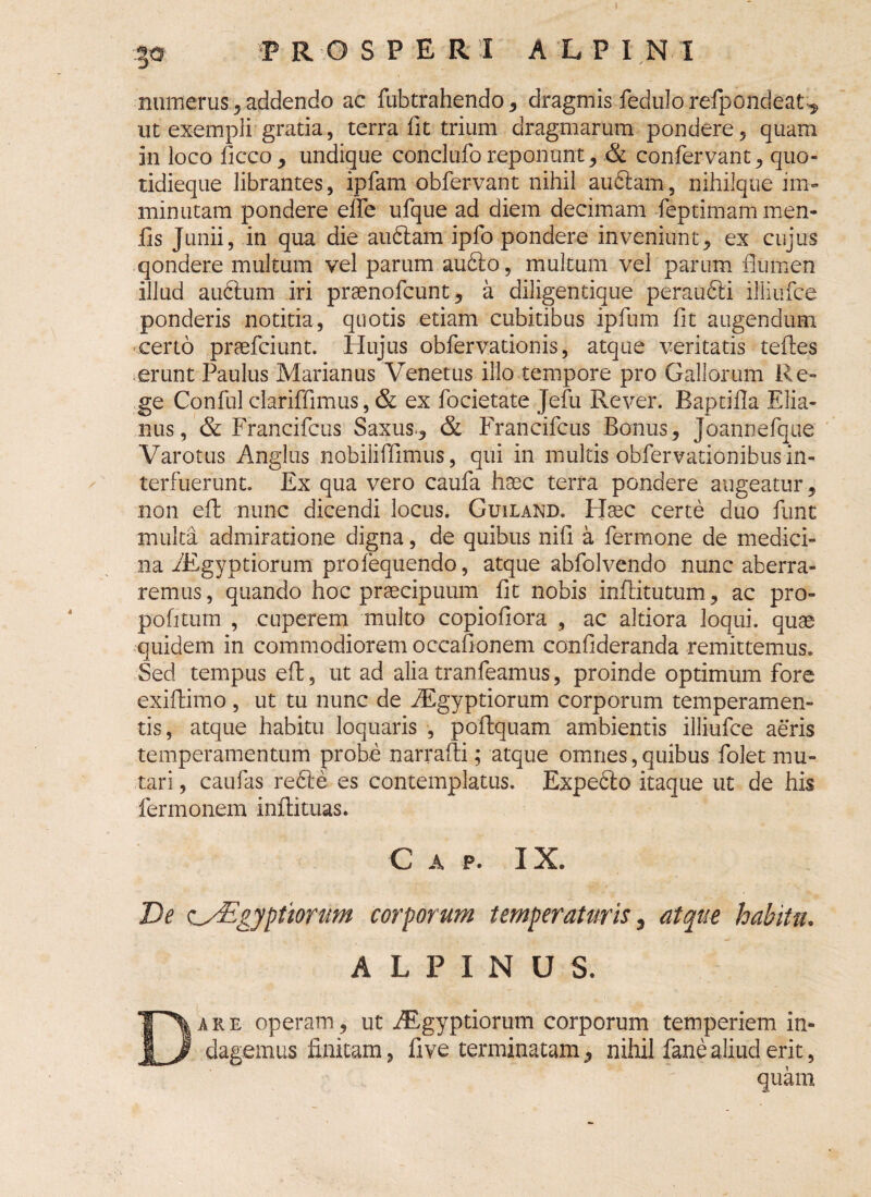 numerus 3 addendo ac fubtrahendo, dragmis fedulo refpondeat^ ut exempli gratia, terra fit trium dragmarum pondere, quam in loco ficco, undique conclufo reponunt, & confervant, quo- tidieque librantes, ipfam obfervant nihil audiam, nihilque im¬ minutam pondere efle ufque ad diem decimam feptimammen- iis Junii, in qua die audiam ipfo pondere inveniunt, ex cujus qondere multum vel parum audio, multum vel parum flumen illud audium iri praenofcunt, a diligentique peraudii illiufce ponderis notitia, quotis etiam cubitibus ipfum fit augendum certo praeficiunt. Hujus obfiervationis, atque veritatis tefies erunt Paulus Marianus Venetus illo tempore pro Gallorum Re¬ ge Confiulclariffimus, & ex fiocietate Jefiu Rever. Baptifla Elia- nus, & Francificus Saxus., & Francificus Bonus, Joannefique Varotus Angliis nobilififimus, qui in multis obfiervationibus in¬ terfuerunt. Ex qua vero caufia haec terra pondere augeatur, non efh nunc dicendi locus. Guiland. Haec certe duo fiunt multa admiratione digna, de quibus nifi a fiermone de medici¬ na fiEgyptiorum profiequendo, atque abfiolvendo nunc aberra¬ remus, quando hoc praecipuum fit nobis inflitutum, ac pro¬ poli tum , cuperem multo copiofiora , ac altiora loqui, quae quidem in commodiorem occafionem confideranda remittemus. Sed tempus eft, ut ad alia tranfeamus, proinde optimum fore exiflimo , ut tu nunc de Aegyptiorum corporum temperamen¬ tis, atque habitu loquaris , poftquam ambientis illiufce aeris temperamentum probe narrafli; atque omnes, quibus fiolet mu¬ tari , caufias redle es contemplatus. Expedio itaque ut de his fermonem inffituas. Gap. IX. De o_y£gyptiorum corporum temperaturis , atque habitu. ALPINUS. Dare operam, ut Aegyptiorum corporum temperiem in¬ dagemus finitam, fi ve terminatam, nihil fane aliud erit, quam