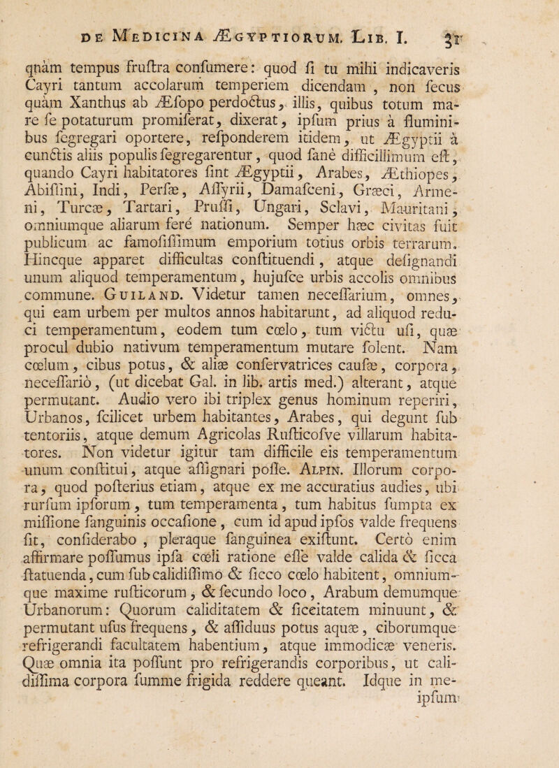 qnam tempus fruftra confumere: quod fi tu mihi indicaveris Cayri tantum accolarum temperiem dicendam , non fecus quam Xanthus ab iRfopo perdodlus, illis, quibus totum ma¬ re fe potaturum promiferat, dixerat, ipfum prius a flumini¬ bus fegregari oportere, refponderem itidem, ut AEgyptii a eunfitis aliis populisfegregarentur, quod fane difficillimum efl, quando Cayri habitatores fint AEgyptii, Arabes, AEthiopes, Abiflini, Indi, Perfae, Aflyrii, Damafceni, Graeci5 Arme- ni, Tureae, Tartari, Pruffi, Ungari, Sclavi, Ma-uritani, omniumque aliarum fere nationum, Semper haec civitas fuit publicum ac famofuTimum emporium totius orbis terrarum. Hincque apparet difficultas conflituendi, atque defignandi unum aliquod temperamentum, hujufce urbis accolis omnibus commune. Guiland. Videtur tamen neceflarium, omnes, qui eam urbem per multos annos habitarunt, ad aliquod redu¬ ci temperamentum, eodem tum coelo, tum viftu ufi, quae procul dubio nativum temperamentum mutare folent. Nam coelum, cibus potus, & aliae confervatrices caufas, corpora, neceflario, (ut dicebat Gal. in lib. artis med.) alterant, atque permutant. Audio vero ibi triplex genus hominum reperiri, Urbanos, fcilicet urbem habitantes, Arabes, qui degunt fub tentoriis, atque demum Agricolas Rufiicofve villarum habita¬ tores. Non videtur igitur tam difficile eis temperamentum unum conftitui, atque affignari pofle. Alpin. Illorum corpo¬ ra , quod pofterius etiam, atque ex me accuratius audies, ubi rurfum ipforum , tum temperamenta , tum habitus fumpta ex miffione fanguinis occafione, cum id apud ipfos valde frequens fit, confiderabo , pleraque fanguinea exiflunt. Certo enim affirmare poflumus ipfa coeli ratione efie valde calida & ficca fiatuenda, cum fubcalidiflimo & ficco coelo habitent, omnium¬ que maxime rufticorum, & fecundo loco , Arabum demumque Urbanorum: Quorum caliditatem & ficeitatem minuunt, & permutant ufus frequens, & afliduus potus aquae, ciborumque refrigerandi facultatem habentium, atque immodicae veneris. Quae omnia ita poliunt pro refrigerandis corporibus, ut cali-