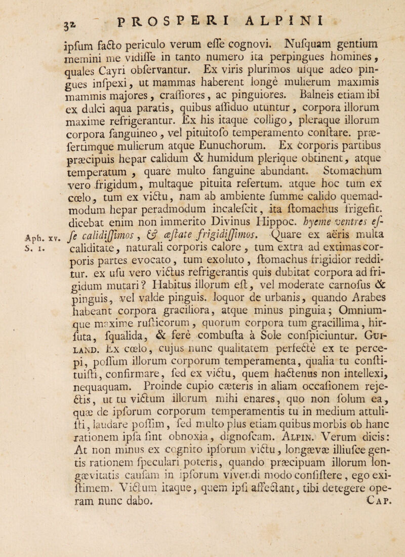 ipfum fabto periculo verum effe cognovi. Nufquam gentium mernini me vidiffe in tanto numero ita perpingues homines , quales Cayri obfervantur. Ex viris plurimos ulque adeo pin¬ gues infpexi, ut mammas haberent longe mulierum maximis mammis majores, craffiores, ac pinguiores. Balneis etiam ibi ex dulci aqua paratis, quibus allidito utuntur, corpora illorum maxime refrigerantur. Ex his itaque colligo, pleraque illorum corpora fanguineo, vel pituitofo temperamento conflare. prae¬ fer timque mulierum atque Eunuchorum. Ex corporis partibus praecipuis hepar calidum & humidum plerique obtinent, atque temperatum , quare multo fanguine abundant. Stomachum vero frigidum, multaque pituita refertum, atque hoc tum ex coelo, tum ex vibtu, nam ab ambiente fumme calido quemad¬ modum hepar peradmodum incalefcit, ita ftomachus frigefit. dicebat enim non immerito Divinus Hippoc. hyerne ventres ef- Aph. xv. fe calidijjimos , £5? cejlate frigidijjhnos. Quare ex aeris multa s. i. caliditate, naturali corporis calore , tum extra ad extimas cor¬ poris partes evocato , tum exoluto , ftomachus frigidior reddi» tur. ex ufu vero vibtus refrigerantis quis dubitat corpora ad fri¬ gidum mutari? Habitus illorum effc, vel moderate carnofus & pinguis, vel valde pinguis, loquor de urbanis, quando Arabes habeant corpora graciliora, atque minus pinguia; Omnium- que maxime rufticorum, quorum corpora tum gracillima, hir- futa, fqualida, & fere combufta a Sole confpiciuntur. Gui- land. Ex coelo, cujus nunc qualitatem perfebte ex te perce¬ pi, polium illorum corporum temperamenta, qualia tu confti- tuifti, confirmare, fed ex vibtu, quem haCtenus non intellexi, nequaquam. Proinde cupio caeteris in aliam occafionem reje¬ ctis, ut tu viCtum illorum mihi enares, quo non folum ea, quae de ipforum corporum temperamentis tu in medium attuli- fti, laudare poffim, fed multo plus etiam quibus morbis ob hanc rationem ipfa 11 nt obnoxia, dignofeam. Alpin. Verum dicis: At non minus ex cognito ipforum vibtu, longaevae illiufce gen¬ tis rationem fpeculari poteris, quando praecipuam illorum lon¬ gaevitatis caufam in ipforum vivendi modo confitere , ego exi- ftimem. Vibium itaque, quem ipfi affectant, tibi detegere ope¬ ram nunc dabo. Cap.