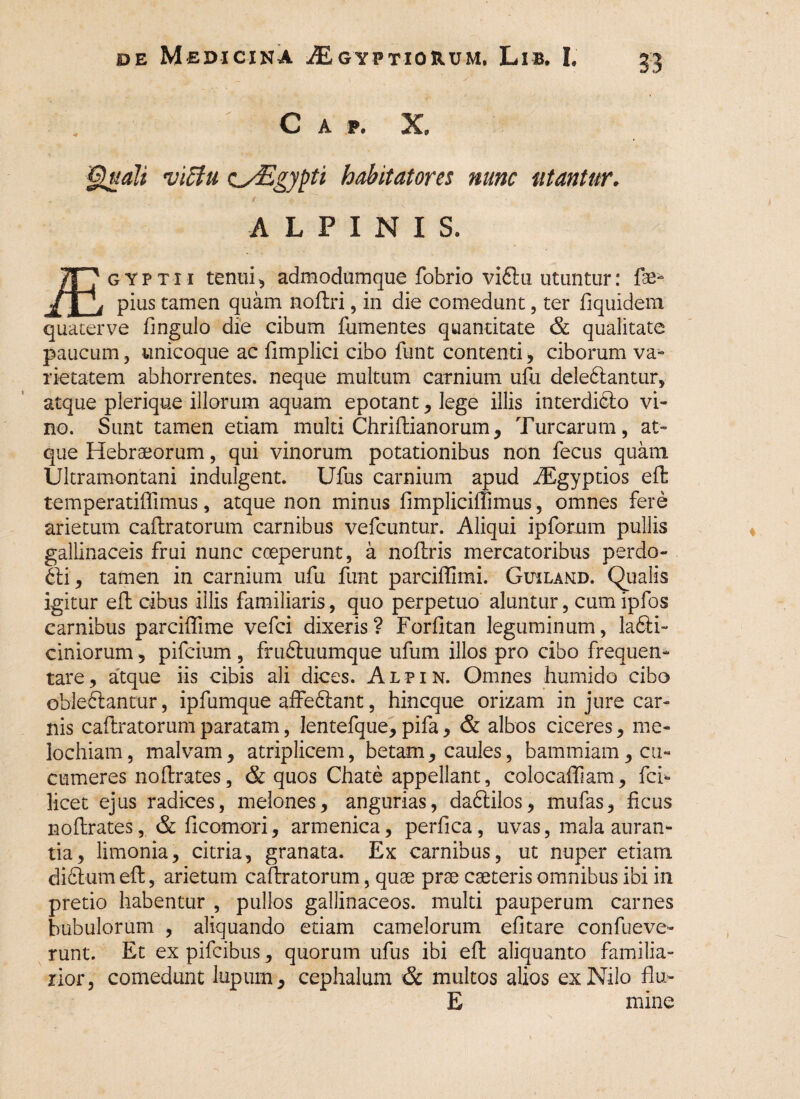 C A p. X '§uali viffiu asEgypti habitatores nunc utantur. ALPINIS. 7T7 gyptii tenui, adraodtimque fobrio viftu utuntur: fae- /lb pius tamen quam nodri, in die comedunt, ter fiquidem quaterve fingulo die cibum fumentes quantitate & qualitate paucum, unicoque ac fimplici cibo funt contenti, ciborum va¬ rietatem abhorrentes, neque multum carnium ufu delebiantur, atque plerique illorum aquam epotant, lege illis interdicto vi¬ no. Sunt tamen etiam multi Chridianorum, Turearum, at¬ que Hebraeorum, qui vinorum potationibus non fecus quam Ultramontani indulgent. Ufus carnium apud AEgyptios ed temperatiffimus, atque non minus fimpliciffimus, omnes fere arietum cadratorum carnibus vefcuntur. Aliqui ipfomm pullis gallinaceis frui nunc coeperunt, a nodris mercatoribus perdo¬ cti, tamen in carnium ufu funt parciffimi. Gihlamd. Qualis igitur ed cibus illis familiaris, quo perpetuo aluntur, cum ipfos carnibus parciffime vefei dixeris? Forfitan leguminum, la6li~ cimorum, pifeium , fruftuumque ufum illos pro cibo frequen¬ tare , atque iis cibis ali dices. Alpin. Omnes humido cibo obleflancur, ipfumque affe£tant, hineque orizam in jure car¬ nis caftratorum paratam, lentefque, pifa, & albos ciceres, me- lochiam, malvam, atriplicem, betam, caules, bammiam, cu¬ cumeres nodrates, & quos Chate appellant, colocafiiam, fci*» licet ejus radices, melones, angurias, dadtilos, mufas, ficus nodrates, & ficomori, armenica, perfica, uvas, mala auran- tia, limonia, citria, granata. Ex carnibus, ut nuper etiam dictum ed, arietum cadratorum, quae prae caeteris omnibus ibi in pretio habentur , pullos gallinaceos, multi pauperum carnes bubulorum , aliquando etiam camelorum efitare confueve- runt. Et ex pifeibus, quorum ufus ibi ed aliquanto familia¬ rior, comedunt lupum, cephalum & multos alios ex Nilo flu- E mine