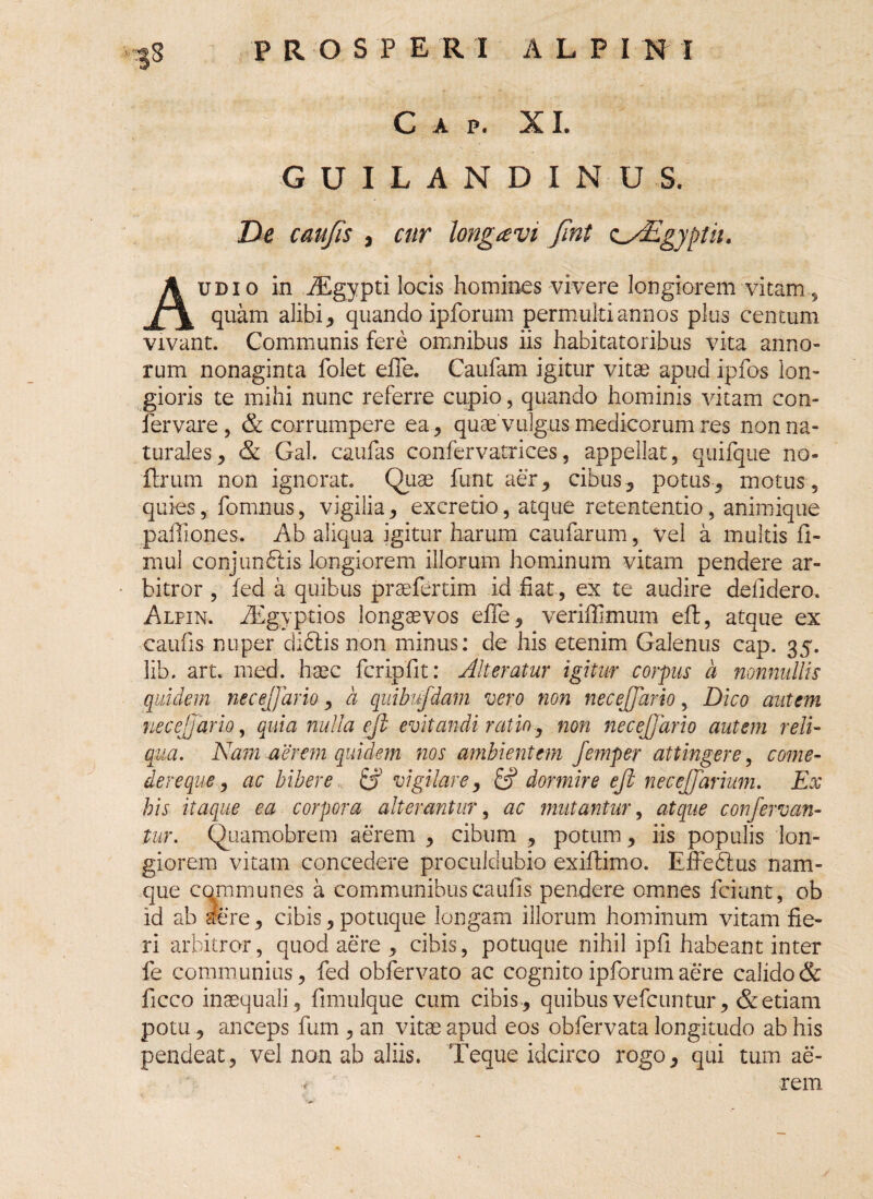 PROSPERI A L P I N 1 ■;?8 C A P. XI. GUILANDINUS, De caufis , cur hngrevi Jint z^Egyptii. Audio in iEgypti locis homines vivere longiorem vitam, quam alibi, quando ipforum permulti annos plus centum vivant. Communis fere omnibus iis habitatoribus vita anno¬ rum nonaginta folet efle. Caufam igitur vitae apud ipfos lon¬ gioris te mihi nunc referre cupio, quando hominis vitam con- fervare, & corrumpere ea, quae vulgus medicorum res non na¬ turales, & Gal. caufas confervatrices, appellat, quifque no- ftrum non ignorat. Quae funt aer, cibus, potus, motus, quies, fomnus, vigilia, excretio, atque retententio, animique paffiones. Ab aliqua igitur harum caufarum, vel a multis fi- mul conjundlis longiorem illorum hominum vitam pendere ar¬ bitror , fed a quibus praeferam id fiat, ex te audire defidero. Alfin. iEgyptios longaevos effe, veriffimum eft, atque ex caufis nuper didlis non minus: de his etenim Galenus cap. 35. lib. art. med. haec fcripfit: Alteratur igitur corpus a nonnullis quidem necejjario, a quibufdam vero non necejjario, Dico autem ne cejjario, quia nulla ejl evitandi ratio, non necejjario autem reli¬ qua. Nam aerem quidem nos ambientem Jemper attingere, come¬ dere que, ac bibere & vigilare, & dormire ejl necejjarium. Ex bis itaque ea corpora alterantur, ac mutantur, atque confervan- tur. Quamobrem aerem , cibum , potum, iis populis lon¬ giorem vitam concedere proculdubio exiilimo. EfFedlus nam¬ que communes a communibus caulis pendere omnes fciunt, ob id ab aere, cibis, potuque longam illorum hominum vitam fie¬ ri arbitror, quod aere , cibis, potuque nihil ipfi habeant inter fe communius, fed obfervato ac cognito ipforum aere calido & ficco inaequali, fimulque cum cibis, quibus vefcuntur, & etiam potu, anceps fum , an vitae apud eos obfervata longitudo ab his pendeat, vel non ab aliis. Teque idcirco rogo, qui tum ae- « rem
