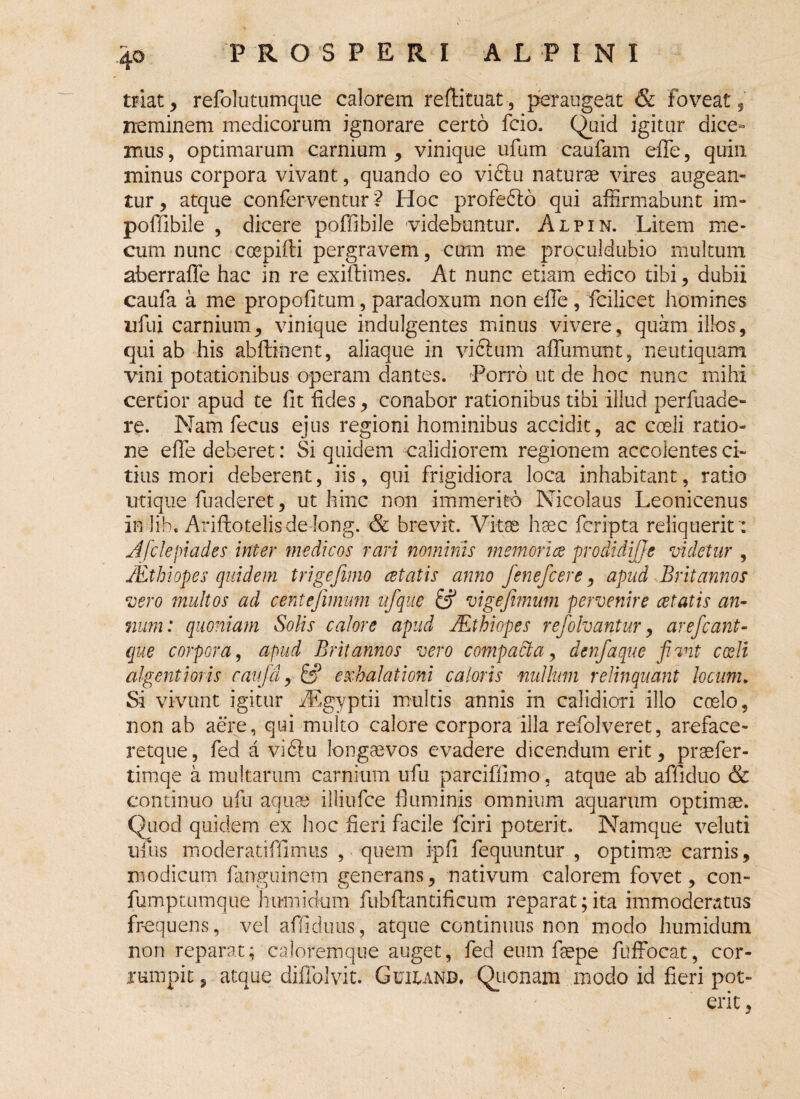 triat, refolutumque calorem reftituat, peraugeat & foveat, neminem medicorum ignorare certo fcio. Quid igitur dice« mus, optimarum carnium , vinique ufum caufam effe, quin minus corpora vivant, quando eo viftu naturae vires augean¬ tur , atque conferventur *? Hoc profedlo qui affirmabunt im- poffibile , dicere poffibile videbuntur. Alpin. Litem me* cum nunc coepifti pergravem, cum me proculdubio multum aberraffe hac in re exiftimes. At nunc etiam edico tibi, dubii caufa a me propofitum, paradoxum non effie , fcilicet homines nfui carnium, vinique indulgentes minus vivere, quam illos, qui ab his abftinent, aliaque in vicium affumunt, neutiquam vini potationibus operam dantes. Porro ut de hoc nunc mihi certior apud te fit fides, conabor rationibus tibi illud perfuade- re. Nam fecus ejus regioni hominibus accidit, ac coeli ratio¬ ne effe deberet: Si quidem calidiorem regionem accolentes ci¬ tius mori deberent, iis, qui frigidiora loca inhabitant, ratio utique fuaderet, ut hinc non immerito Nicolaus Leonicenus in lib. AriftotelisdeJong. & brevit. Vitae haec feripta reliquerit ': Afclepiades inter medicos rari nominis memori ce prodidijje videtur , JEthiopes quidem trigefimo cetatis anno fenefeere, apud Britannos vero multos ad c entefimum ufque & vige fimum pervenire cetatis an¬ num: quoniam Solis calore apud JEthiopes refiolvantur, ar efcarit- que corpora, apud Britannos vero compadta, denfiaque fiunt coeli algent i oris caufid, &? exhalationi caloris milium relinquant locum. Si vivunt igitur fEgyptii multis annis in calidiori illo coelo, non ab aere, qui multo calore corpora illa refolveret, areface- retque, fed a vi6lu longaevos evadere dicendum erit, praefer- timqe a multarum carnium ufu parciffimo, atque ab afiiduo & continuo ufu aqua? illiufce fluminis omnium aquarum optimae. Quod quidem ex hoc fieri facile fciri poterit. Namque vel uti tiius moderatiffimus , quem ipfi fequuntur , optimae carnis, modicum fanguinem generans, nativum calorem fovet, con- fumptumque httrnickim fubflantificum reparat;ita immoderatus frequens, vel affiduus, atque continuus non modo humidum non reparat; caloremque auget, fed eum faepe ffiffocat, cor¬ rumpit , atque diflblvit. Guium Quonam modo id fieri pot¬ erit ,