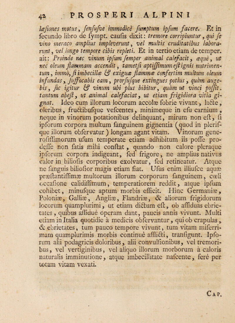 4Z Icefiones motus, fenfufve immodice fumptum ipfum facere. Et in fecundo libro de fympt. caufis dixit: tremore corripiuntur,qui fe vino meraco amplius impleverunt, vel multis cruditatibus labora¬ runt , vel longo tempore cibis repleti. Et in tertio etiam de temper. ait: Proinde nec vinum ipfum femper animal calefacit, ce que, ut nec oleum flammam accendit, tametfi aptijjimum eft ignis nutrimen¬ tum , immbyfi imbecilla & exiguce flammee confertim multum oleum infundas y Juffocabis eam, prorfufque extingues potius , quam auge¬ bis , fic igitur 6? vinum ubi plus bibitur, quam ut vinci pojjit. tantum ab eft y ut animal calefaciat y ut etiam frigidiora vitia gi¬ gnat. Ideo cum illorum locorum accolae fobrie vivant y lafte, oleribus, frudiibufque vefcentes , minimeque in efu carnium , neque in vinorum potationibus delinquant, mirum non eft y fi ipforum corpora multum fanguinem gignentia (quod in plerif- que illorum obfervatur ) longam agant vitam. Vinorum gene- rofiffimorum ufum temperate etiam adhibitum iis poffe pro- defie non fatis mihi confiat, quando non calore pleraque ipforum corpora indigeant, fed frigore, ne amplius nativus calor in biliofis corporibus exolvatur, fed retineatur. Atque ne fanguis biliofior magis etiam fiat. Ufus enim illiufce aquae praeftantiffimae multorum illorum corporum fanguinem, coeli cccafione calidifiimum, temperatiorem reddit, atque ipfum cohibet, minufque aptum morbis efficit. Hinc Germaniae, Poloniae, Galliae, Angliae, Flandriae, & aliorum frigidorum locorum quamplurimi, ut etiam diftum eft,. ob affiduas ebrie¬ tates, quibus affidue operam dant, paucis annis vivunt. Multi edam in Italia quotidie a medicis obfervantur, qui ob crapulas, & ebrietates, tum pauco tempore vivunt, tum vitam miferri- mam quamplurimis morbis continue affiidli, tranfigunt. Ipfo¬ rum alii podagricis doloribus, alii convulfionibus, vel tremori¬ bus , vel vertiginibus, vel aliquo illorum morborum a caloris naturalis imminutione, atque imbecillitate nafcente, fere per totam vitam vexati. Cai»,