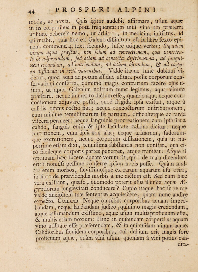 moda, ac noxia. Quis igitur audebit affirmare, ufum aquas in iis corporibus in potu frequentatum ufui vinorum praeferri utilitate debere? nemo, ut arbitror, in medicina initiatus, id affirmabit, quia hoc ex Galeno diffinitum eft in libro fexto epi- dem. comment.4. text.fecundo, hifce utique verbis: Siquidem vinum aquce pr ce jiat, non folum ad concoftionem, quce ventricu¬ lo fit adjuvandam, fed etmn ad concocta dijtribuenda, ad j>'angui- nem creandum, ad nutriendum, ad lotium citandum, fc? ad corpo¬ ra di flanda in recte valentibus. Valde itaque hinc dubium vi¬ detur, quod aqua ad potum affidue ufitata poffit corporum-con- fervationi conferre , quinimo magis contrarium facere ejus u- fum, ut apud Galenum noftrum nunc legimus, aqua vinum praeftare. neque immerito didtumefle, quando aqua neque con¬ coctionem adjuvare poffit, quod frigida ipfa exiflat, atque, a calidis omnis coftio fiat; neque concoCtorum diftributionem , cum minime tenuiffimarum fit partium , difficulterque ac tarde vifcera permeetneque fanguinis procreationem cum ipfa fiat a calido, fanguis enim & ipfe facultate calidus dicitur: neque nutritionem , cum ipfa non alat; neque urinarum, fudorum- que excretionem, neque corporum difflationem, quia ut nu¬ perrime etiam dixi, tenuiffima fubftantia non conflat, qua ci¬ to facileque corporis partes penetret, atque tranfeat: Atque fi optimam haec facere aquam verum fit, quid de mala dicendum erit? nonnifi peffime conferre ipfam nobis pofle. Quam mul¬ tos-enim morbos, faeviffimofque ex earum aquarum ufu oriri, in libro de praevidendis morbis a me didtum eft. Sed cum haec vera exiftant, quaefo, quomodo poterit ufus illiufce aquae fE- gyptiorum longaevitati conducere? Cupio itaque hac in re me valde ancipitem tuae fententias acquiefcere, quam nunc audire expedio. Guiland. Neque omnibus corporibus aquam impro¬ bandam , neque laudandam judico , quinimo magis credendum, atque affirmandum exiflimo , aquae ufum multis proficuum efle, & multis etiam noxium: Hinc in quibufdam corporibus aquam vino utilitate efle praeferendam^ & in quibufdam vinum aquae. Calidioribus fiquidem corporibus, cui dubium erit magis fore proficuum aquae, quam vini ufum. quoniam a vini potius caii- dita~