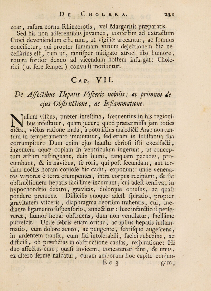 zoar, rafura cornu Rhincerotis 5 vel Margaritis praeparatis. Sed his non adferentibus juvamen, confertim ad extra&um Croci deveniendum eft, tum, ut vigiliae arceantur, ac fomnus concilietur; qui propter fummam virium dejectionem hic ne* cefiariuseft, tum ut, tantifper mitigato atroci ifto humore, natura fortior denuo ad vicendum hortem infurgat: Chole- rici ( ut fere femper ) convulfi moriuntur. Cap. VII. De Affectibus Hepatis Viflceris nobilis: ac primum dt ejus Obftruffwne, ac Inflammatione. Nullum vifcus, praeter intertina, frequentius in his regioni¬ bus infertatur, quam jecur; quod praetermirta jam toties di<5ta, vidlus ratione mala, a potu iftius maledifti Arae non tan¬ tum in temperamento immutatur, fed etiam in fubftantia fua corrumpitur: Dum enim ejus hauftu ebrioli ifti excalfafti, ingentem aquae copiam in ventriculum ingerunt, ut concep¬ tum aertum rertinguant, dein humi, tanquam pecudes, pro¬ cumbunt , & in navibus, fe rori, qui port fecundam , aut ter¬ tiam noflis horam copiofe hic cadit, exponunt: unde venena¬ tos vapores e terra erumpentes, intra corpus recipiunt, & fic obrtru6tionem hepatis facillime incurrunt, cui adert tenfiva, in hypochondrio dextro, gravitas, dolorque obtufus, ac quafi pondere premens. Difficilis quoque adert fpiratio, propter gravitatem vifceris , diaphragma deorfum trahentis, cui, me¬ diante ligamento fufpenforio, anneftitur: haecinfardlio fi perfe- veret, humor hepar obrtruens, dum non ventilatur, facillime putrefeit. Unde febris etiam oritur , ac ipfius hepatis inflam¬ matio, cum dolore acuto, ac pungente, febrifque augefeens, in ardentem tranfit, cum fiti intolerabili, faciei rubedine, ac difficili, ob prsedi&as in obrtru&ione caufas, refpiratione: Hi duo affeflus cum, quafi invicem, concatenati'fint, & unus, ex altero ferme nafeatur, curam amborum hoc capite conjun- E e 3 gam