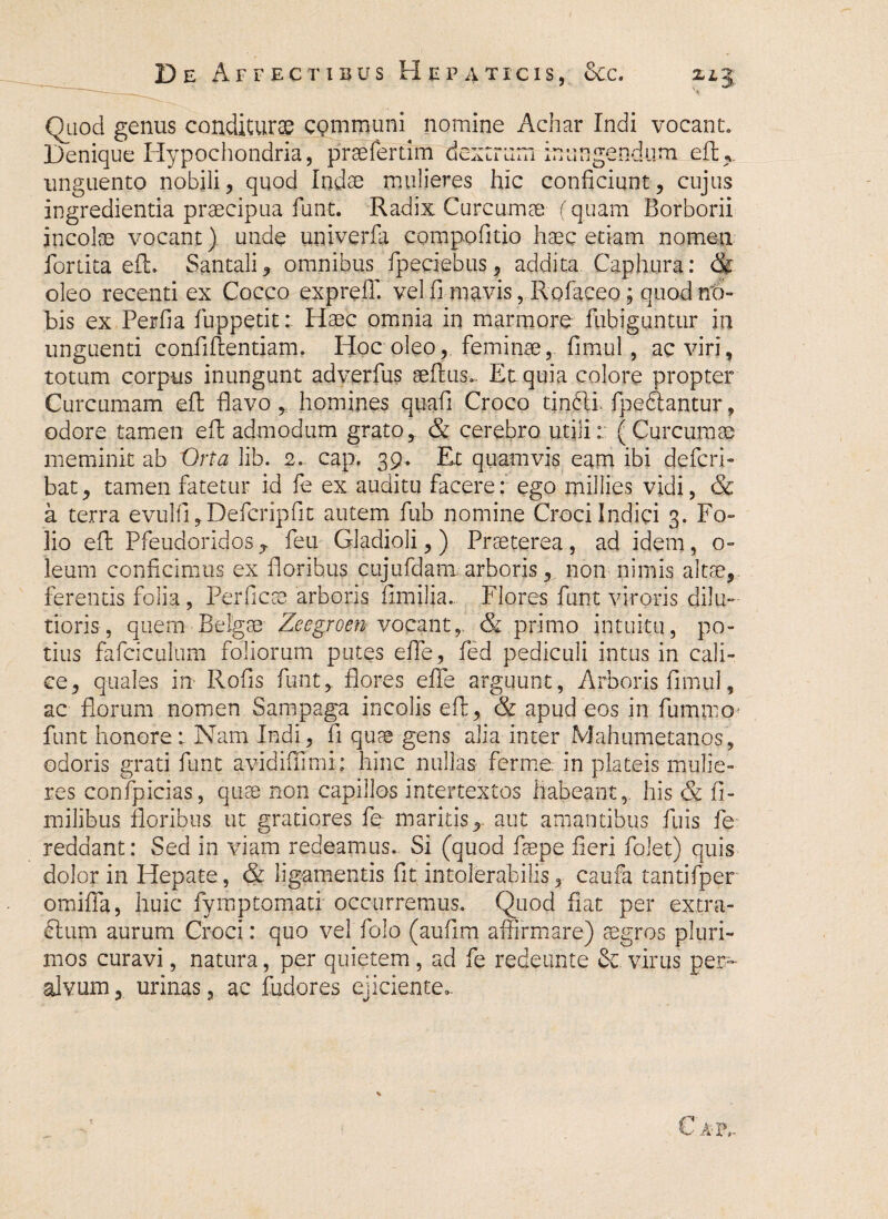 De Affectibus Hepaticis, 8cc. zlj Quod genus conditurae communi nomine Achar Indi vocant. Denique Hypochondria, praefertim dextrum inungendum efl;*. unguento nobili, quod Indae mulieres hic conficiunt, cujus ingredienda praecipua fiunt. Radix Curcumae (quam Borborii incolae vocant) unde univerfa compofitio haec etiam nomen fortita eft, Santali, omnibus fpeciebus, addita Caphura: & oleo recenti ex Cocco expreiT. vel fi mavis, Rofaceo; quod no¬ bis ex Perfia fuppetit: Haec omnia in marmore fiubiguntur in unguenti confidentiam, Hoc oleo,, feminae, fimul, ac viri, totum corpus inungunt adverfus aeflus». Et quia colore propter Curcumam eft fiavo, homines quafi Croco tinblb fpe&antur, odore tamen eft admodum grato, & cerebro utili: (Curcumae meminit ab Orta lib. 2. cap. 39* Et quamvis eam ibi defcri- bat, tamen fatetur id fie ex auditu facere: ego millies vidi, & a terra evulfi, Deficripfit autem fub nomine Croci Indici 3. Fo¬ lio eft Pfeudoridos , feu Gladioli,) Praeterea, ad idem, o- leum conficimus ex floribus cujufdamarboris, non nimis altae, ferentis folia, Perficae arboris fimilia. Flores fiunt viroris dilu¬ tioris , quem Belgae Zeegroen vocant, & primo intuitu, po¬ tius fafciculum foliorum putes effe, fied pediculi intus in cali¬ ce, quales in Rofis fiunt, flores efle arguunt, Arboris fimul, ac florum nomen Sampaga incolis eft, & apud eos in fummo fiunt honore: Nam Indi, fi quae gens alia inter Mahumetanos, odoris grati fiunt avidifllmi : hinc nullas ferine, in plateis mulie¬ res confpicias, quae non capillos intertextos habeant, his & fi- milibus floribus ut gratiores fe maritis,, aut amantibus filiis fie reddant: Sed in viam redeamus. Si (quod fisepe fieri fiolet) quis dolor in Hepate, & ligamentis fit intolerabilis, caufa tantifper omififa, huic fiymptomati occurremus. Quod fiat per extra- £tum aurum Croci: quo vel folo (aufim affirmare) aegros pluri¬ mos curavi, natura, per quietem, ad fe redeunte &. viriis per- alvum, urinas, ac fudores ejiciente,. Cat,