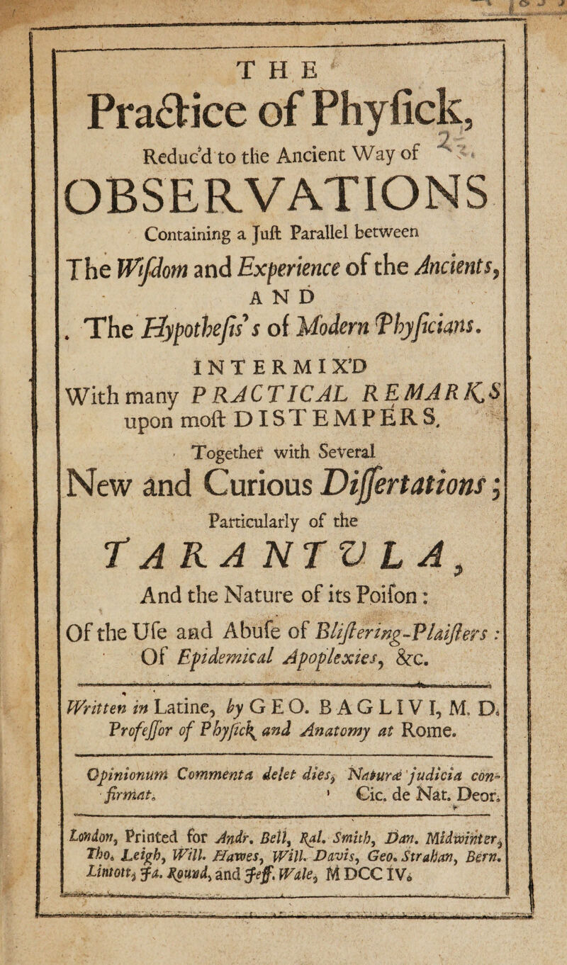 ■ Pra&ice of Phyfick, Reduc'd to the Ancient Way of OBSERVATIONS Containing a Juft Parallel between The Wtflom and Experience of the Ancients, AND . The Hypothecs’ s of Modern Ehyficwis. INTERMIX'D With many PRACTICAL REMARK,*» upon moft DISTEMPERS. Together with Several New and Curious Dijfertations, Particularly of the Tarantula, And the Nature of its Poifon: Of the Ufe and Abufe of Eliftering-VUifters : Of Epidemical Apoplexies? &:c. .. „ ,,, ..■■■ .-I _.|-..i' I . — . n....- I 1.1». m.i 1,1... ■■ ■ mi 1—1 I IIIII^.I '.„,1 ... ..ni1, Written in Latine, ^GEO. B A G LIV I, M. D* Trofejjor of Phyfic\ and Anatomy at Rome. Opinionum Commenta delet dies$ Natur ce judicia con» firmat, ’ Cic. de Nat. Deor, London, Printed for Andr, Beil, Cal, Smith, Idan, Midwinter, Tho6 Leigh, Will. Hawes, Will. Davis, Geo.Strahan, Bern, lintont fa. Couvd, and feff. Wale3 M DCCIV*