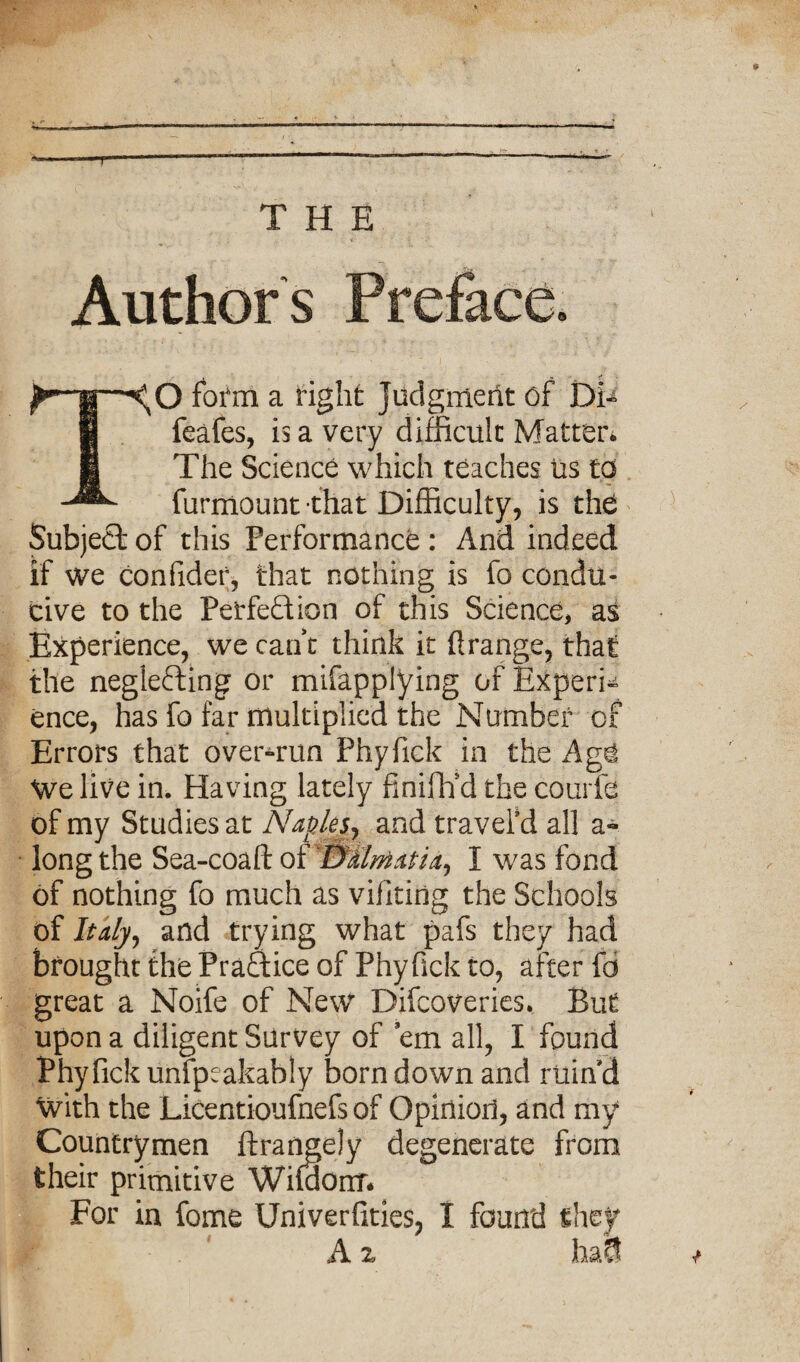 Authors ^ |—fofm a fight Judgment of Di^ f| feafes, is a very difficult Matter* The Science which teaches us to furmount that Difficulty, is the Subjeci of this Performance : And indeed if we confidef, that nothing is fo condu¬ cive to the Perfection of this Science, as Experience, we cant think it Orange, that the neglecting or mifapplying of Expert ence, has fo far multiplied the Number of Errors that over-run Phyfick in the Agi We live in. Having lately finififd the courfe of my Studies at Naples, and traveled all a- long the Sea-coaft of 'DUrtiatia^ I was fond of nothing fo much as viiiting the Schools of Italy, and trying what pafs they had brought the PraClice of Phyfick to, after fo great a Noife of New Difcoveries. But upon a diligent Survey of ’em all, I found Phyfick unfpeakably born down and ruin d With the Licentioufnefs of Opinion, and my Countrymen ftrangely degenerate from their primitive Wifdorrr* For in fome Univerfities, I found they A z hm
