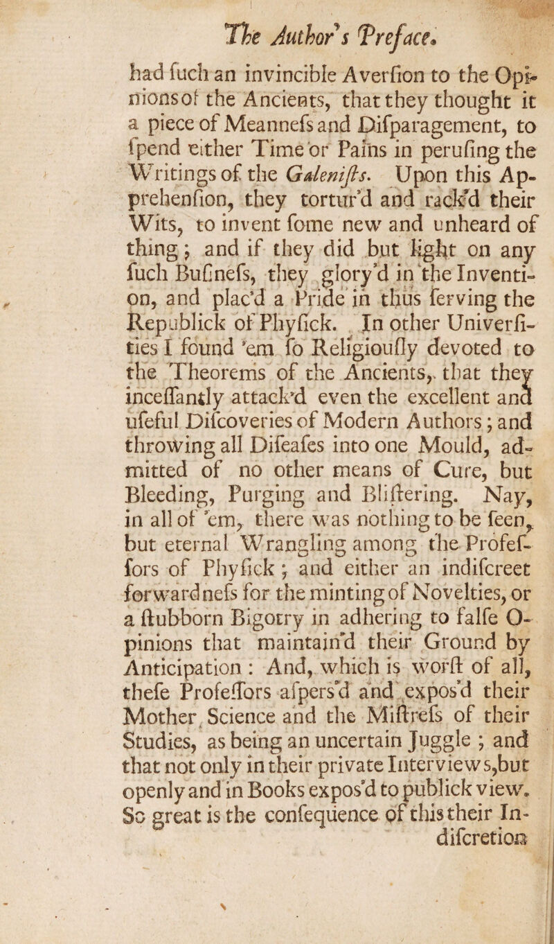 had fuch an invincible Averfion to the Opi- nionsof the Ancients, that they thought it a piece of Meannefs and Difparagement, to Ipend either Time or Pams in perufing the Writings of the Gdenifts. Upon this Ap- prehenfion, they tortur d and rack'd their Wits, to invent feme new and unheard of thing \ and if they did but light on any fuch Bufinefs, they glory3d in the Inventi¬ on, and plac’d a Pride in thus ferving the Republick of Phyfick. In other Univerfi- ties I found ’em fo Religioufly devoted to the Theorems of the Ancients,, that they inceffandy attack'd even the excellent and ufeful Discoveries of Modern Authors; and throwing all Difeafes into one Mould, ad¬ mitted of no other means of Cure, but Bleeding, Purging and Bliftering. Nay, in all of cm, there was nothing to be feenr but eternal Wrangling among the Profef- fors of Phyfick j and either an indifereet forwardnefs for the minting of Novelties, or a ftubborn Bigotry in adhering to falfe O- pinions that maintain'd their Ground by Anticipation : And, which is world of all, thefe ProfefTors afperset and expos’d their Mother Science and the Mi ft refs of their Studies, as being an uncertain Juggle ; and that not only in their private Interview s,but openly and in Books expos’d to publick viewr. So great is the confeqiience of this their In- diferetioa