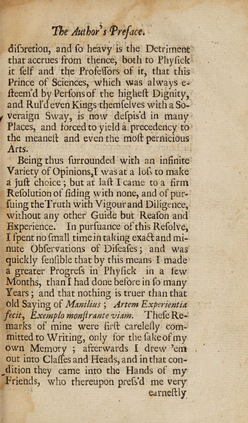 ■ i , r h * t ' diforetion, and fo heavy is the Detriment that accrues from thence, both to Phyfick it felf and the Profeffors of it, that this Prince of Sciences, which was always e- fteern d by Perfons of the higheft Dignity, and Rul’d even Kings themfelves with a So- f veraign Sway, is now defpis’d in many Places, and forced to yield a precedency to the meaneft and even the mod pernicious Arts, Being thus furrounded with an infinite Variety of Opinions,I was at a loft to make a juft choice; but at laft I came to a firm Refolution of fiding with none, and of pur- liiing theTruth with Vigour and Diligence, without any other Guide but Reafon and Experience. In purfuance of this Refolve, I fpent nofmall timein taking exaft and mi¬ nute Obfervations of Difeafes; and was quickly fenfible that by this means I made a greater Progrefs in Phyfick in a few Months, than I had done before in fo many Years; and that nothing is truer than that old Saying of Manilius ; Artem Experientia fecit, Exemplo monjirante viam. Thefe Re¬ marks of mine were firft Carelefiy com¬ mitted to Writing, only for the fake of my own Memory ; afterwards I drew ’em out into Claffes and Heads, and in that con¬ dition they came into the Hands of my Friends, who thereupon prefs’d me very earneftly