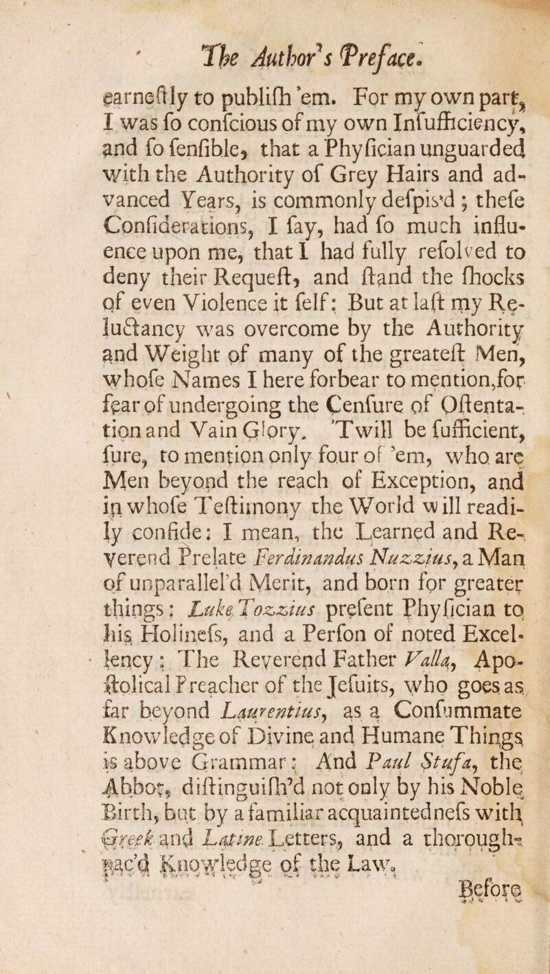 parneftly to publifh ’em. For my own part, I was fo confcious of my own Infufhciency, and fofenfihle, that a Phyfician unguarded with the Authority of Grey Hairs and ad¬ vanced Years, is commonly defpis’d ; thefe Confiderations, I fay, had fo much influ- enceupon me, thatl had fully refolded to deny their Requeft, and hand the fhocks of even Violence it felf: But at laft my Re* luffancy was overcome by the Authority and Weight of many of the greateft Men, whofe Names I here forbear to mention5for fear of undergoing the Cenfure of (Menta¬ tion and Vain Glory, ’Twill befufficient, fure, to mention only four of ’em, who are Men beyond the reach of Exception, and ip whofe Teftimony the World will readi¬ ly confide: I mean, the Learned and Re¬ verend Prelate Ferdinmdus Nuzzius, a Man of unparallel’d Merit, and born for greater things: Luke,Tozzius prefect Phyfician to !ii$ Holinefs, and a Perfon of noted Excel- • lency : The Reverend Father Falla, Apo- ftolical Preacher of thejefuits, who goes as, far beyond Laurentius, as a Confurnmate Knowledge of Divine and Humane Things is above Grammar: And Paul Stufa, the Abbott diftinguifh’d not only by his Noble Birth, but by a familiar acquaintednefs with a thorough^ Before V V k S*» Greek and Latme. Letters, and , - * * • ' • ■ — * 'Rac’d Knowledge of the Law,