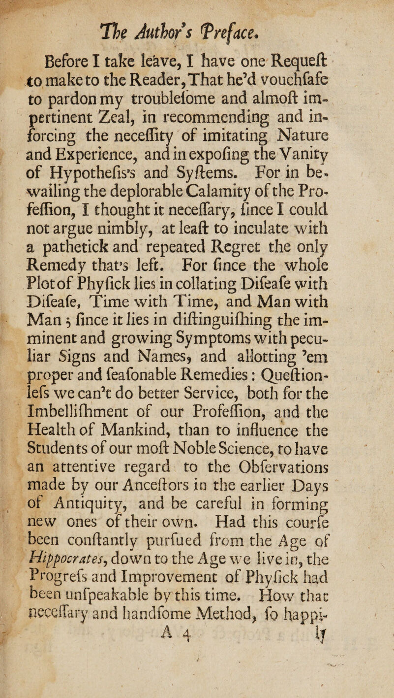 Before I take lekve, I have one Requeft to make to the Reader, That he’d vouchfafe to pardon my troubleibme and almoft im¬ pertinent Zeal, in recommending and in- forcing the neceffity of imitating Nature and Experience, and in expofing the Vanity of Hypothefis’s and Syftems. For in be¬ wailing the deplorable Calamity of the Pro- feffion, I thought it neceflary, fince I could not argue nimbly, at leaft to inculate with a pathetick and repeated Regret the only Remedy that9s left. For fince the whole Plot of Phyfick lies in collating Difeafe with Difeafe, Time with Time, and Man with Man 5 fince it lies in diftinguifhing the im¬ minent and growing Symptoms with pecu¬ liar Signs and Names, and allotting ’em proper and feafonable Remedies: Queftion- lefs we can’t do better Service, both for the Imbellifhment of our Profeffion, and the Health of Mankind, than to influence the Students of our moft Noble Science, to have an attentive regard to the Obfervations made by our Anceftors in the earlier Days of Antiquity, and be careful in forming new ones of their own. Had this courfe been conftantly purfued from the Age of Hippocrates, down to the Age we live in, the Progrefs and Improvement of Phyfick had been unfpeakable by this time. How that neceflary and handfome Method, fo happl- A 4 ly