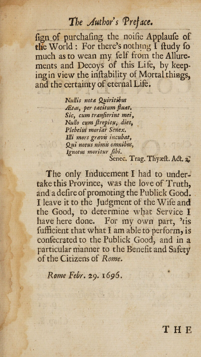 w >• • <■# fign of purchafing the noifie Applaufe of the World : For there’s nothing I ftudy fo much as to wean my fe If from the Allure¬ ments and Decoys of this Lite, by keep- ingin view the inftability of Mortal things, and the certainty of eternal Life. Nullis nota Quiritibus JEtas, fer taciturn fluat. Sic, cum tranfierint mei, 'Nullo cum ftre^itu, dies, Plebeius moriar Senex. Illi mors gravis incubat, Qui notus nimis omnibus, Ignotus moritur fibi. Senec. Trag. Thyaeft. A<fh sg The only Inducement I had to under¬ take this Province, was the love of Truth, and a defire of promoting the Publick Good. I leave it to the Judgment of the Wife and the Good, to determine what Service I have here done. For my own part, ’tis fufficient that what I am able to perform, is confecrated to the Publick Good, and in a particular manner to the Benefit and Safety of the Citizens of Rome. Rome Febr. 29. 1696. THE