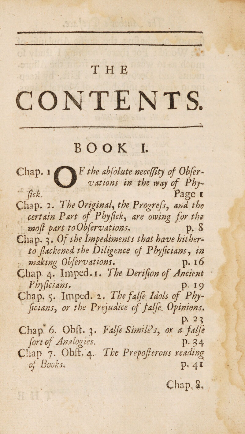 ONTENTS. BOOK I. Chap, i F the absolute neceffity of Ohfer- vatio ns in the way of Phy- fick. Page I Chap. 7. The Original, ^ Progrefs, ana the pertain Part of Phyfck, cw/’/zg- 2220/ part to Obfervations. p. S Chap. 3. Of the Impediments that have hither- (lackened the Diligence of Phyficians, in ■ waking Obfervations. p. l6 Chap 4. Imped, 1. The Derifon of Ancient Phyfcians. p. 19 Chap. 5. Imped. 2. The falfe Idols of Phy- fcians, the Prejudice of falfe. Opinions. P'2? Chap. 6. Obft. 3. Falfe Simile*s, or a falfe fort of Analogies. P* 3 4 Chap 7. Ohft. 4.. T/je Prepoferous reading of Books. p, 41 Chap, $,