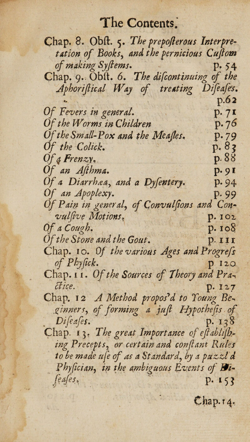 Chap. 8. Obft:. 5. The prepoflerous Interpre¬ tation of Books, and the pernicious Cujlom of making Syfiems. p. 54 Chap. 9.. Obft. 6. The difcontinuing of the Aphorijlical Way of treating Difeafe's. p.62 Of Fevers in general. p. 71 Of the Worms in Children p. 76 Of the Small-Pox and the Meafes. p* 79 Of the Colick. p. 8 5 Of q Frenzy* p. 88 Of an Afthma. p. 91 Of a Diarrhea y and a Dyfentery. P- 94 Of an Apoplexy. P* 99 Of Pain in general9 Convulfons and Con- vulfive Motions. p. 101 Of a Cough. p. 108 0/ Stone and the Gout. p. 111 Chap. 10. 0/ the various Ages and Progrefs of Phyftck. p no Chap. 11. Of the Sources of Theory and Pra- cl ice. v . p. 127 Chap. 12 A Method propos'd to Toung Be-* ginnersy of forming a jufl Hypot hefts of Difeafes. p. 138 Chap. 13. The great Importance ofefab lift¬ ing Precepts7 or certain and con ft ant Rules to he made ufe of as a Standard7 by a puzzl'd Phyftcian, in the ambiguous Events of m- afes, p. 153