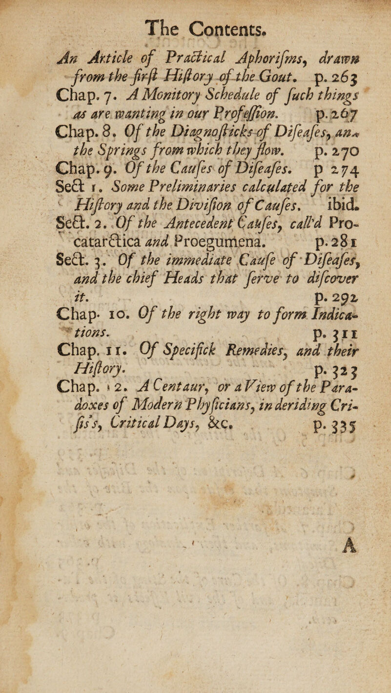 An Article of Practical Aphorifms, drawn from the fr jl Hifiory of the Gout. p. 263 Chap. 7. A Monitory Schedule of fuch things as are wanting in our Profeffion. p. .267 Chap. 8. Of the Diagnofiicks of Difeafes7 an« the Springs from which they flow. p. 270 Chap. 9. Of the Caufes of Difeafes. p 274 Sett r. Some Preliminaries calculated for the Hijlory and the Divifion of Caufes. ibid. Sett. 2. Of the Antecedent CaufeSy call'd Pro- catarttica and Proegumena. p.281 Sett. 3. Of the immediate Caufe of Difeafes7 and the chief Heads that ferve to difcovev it. p. 292 Chap- 10. Of the right way to form Indica- tions. p. 311 Chap. ir. Of Specifick Remediesy and their Hiflory. p. 323 Chap. *2.; A Centaur^ or a View of the Para¬ doxes of Modern Phyficians7 in deriding Cri- fissy Critical Days7 &c, P* 335 A