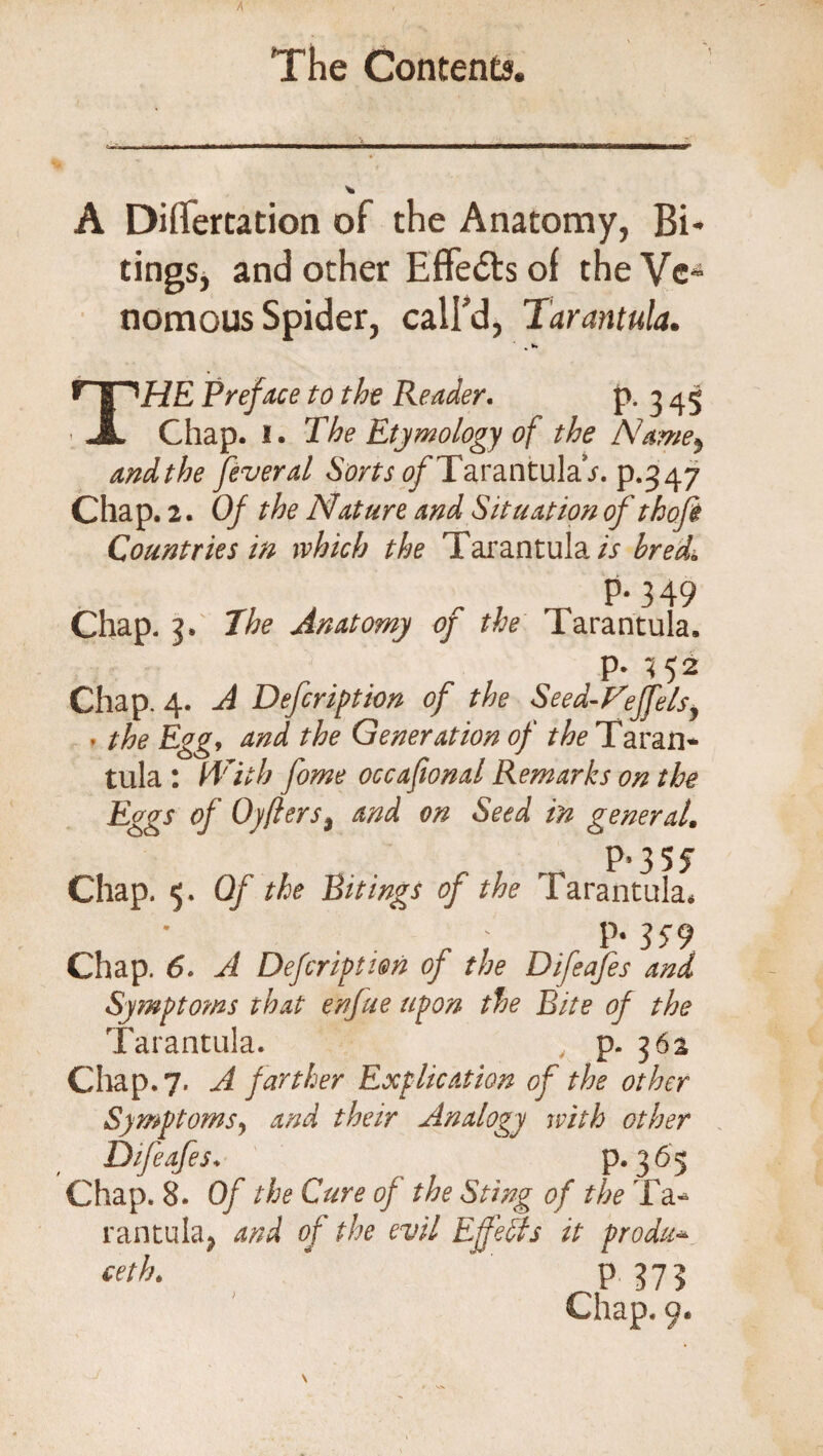 A DifTertation of the Anatomy, Bi- tings, and other Effects of the Ve¬ nomous Spider, call’d, Tarantula. THE Preface to the Reader. P- 3 45 Chap. I. The Etymology of the Name*, andthe feveral Sorts ^TarantulaV. p.347 Chap. 2. Of the Nature and Situation of thofi Countries in which the Tarantula is hreda P-349 Chap. 3. The Anatomy of the Tarantula. p. «52 Chap. 4. A Defcription of the Seed-Feffels, . the Egg, and the Generation of the Taran* tula : With fome occafwnal Remarks on the Eggs of Oyfters, and on Seed in general. P*35jT Chap. 5. Of the Sitings of the Tarantula, P* 359 Chap. 6. A Defcription of the Difeafes and Symptoms that enfue upon the Bite of the Tarantula. , p. 362 Chap. 7. A farther Explication of the other Symptoms, and their Analogy with other Difeafes. p.365 Chap. 8. Of the Cure of the Sting of the Ta* rantula; and of the evil Effects it produ* ceth. P 373 Chap. 9.