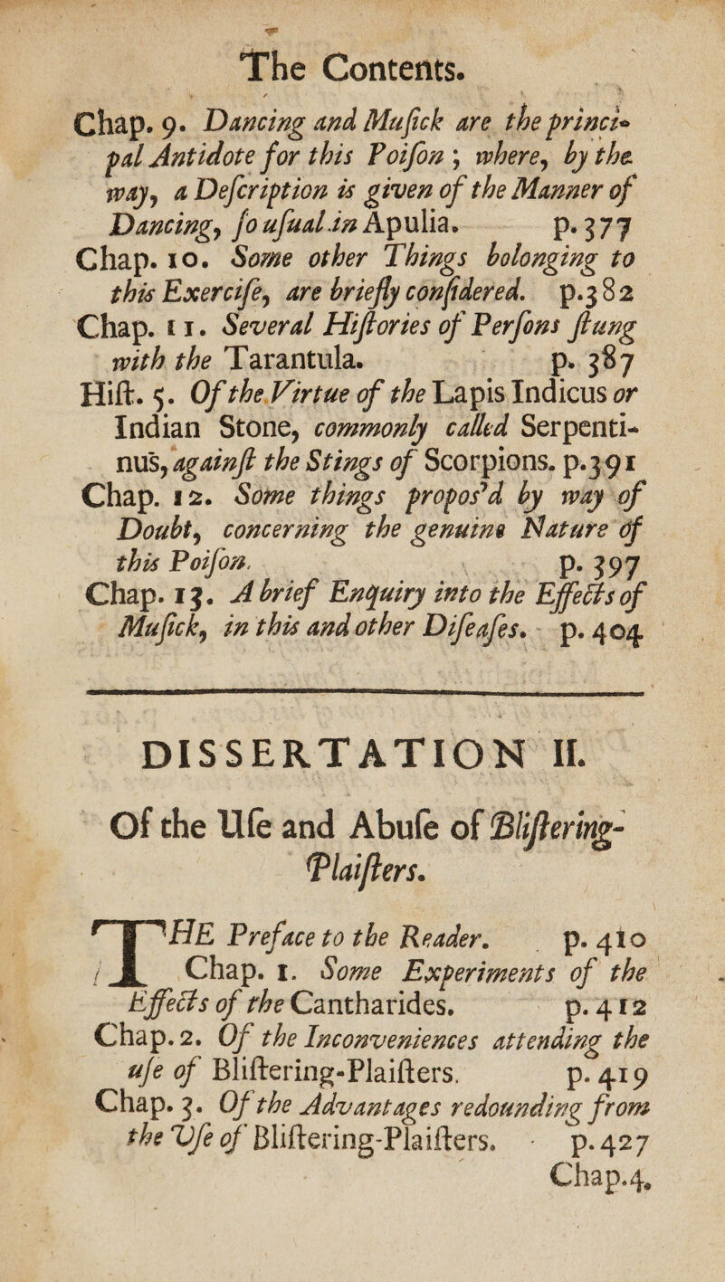 Chap. 9. Dancing and Mufick are the princi* pal Antidote for this Poifon ; where, by the* way, a Defeription is given of the Manner of Dancing, joufualin Apulia. p. 377 Chap. 10. Some other Things belonging to this Exercife, are briefly considered, p.382 Chap. 11. Several Hiflories of Perfons flung with the Tarantula. p* 387 Hift. 5. Of the Virtue of the Lapis Indicus or Indian Stone, commonly called Serpenti* nus,againfl the Stings of Scorpions, p.391 Chap. 12. Some things propos'd by way of Doubt, concerning the genuine Nature of this Poifon, p. 397 Chap. 13. A brief Enquiry into the Effects of Mufck, in this and other Difeafes. p. 404 DISSERTATION II. Of the Ufe and Abufe of Ttiiftemg- (Plaifters. THE Preface to the Reader. p. 410 Chap. 1. Some Experiments of the Effects of the Cantharides. p. 412 Chap. 2. Of the Inconveniences attending the ufe of Rliftering-Plaifters, p.419 Chap. 3. Of the Advantages redounding from theVfeof Bliftering-Plaifters. p.427 Chap„4#