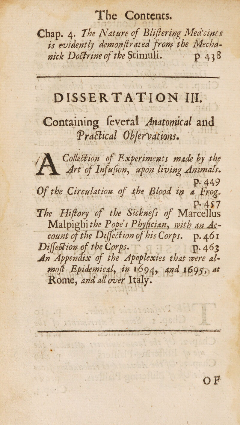 Chap. 4. the Nature of Bliflering Med’ernes is evidently demonftrated from the Mecha~ nick Doctrine of the Stimuli. p 4 3 8 DISSERTATION III. ' \ * i . f - • Containing leveral Anatomical and (Practical Obferiations. • < / j\ Collett ion of Experiments made by the /1 ^ Infufion, 4^0# living Animals. P‘449 0/ Circulation of the Blood in a Frog„ 7 . , ' P- 4f 7 The Hiftory of the Sicknefs of Marcellus Malpighi^ Popes Phy/tcian, with an Ac¬ count of the Diffettion of his Corps. p. 461 Diffettion of the Corps. p. 463 An Appendix of the Apoplexies that were a!~ mofi Epidemical, in 1694, 1695V & Rome , and all over Italy. t