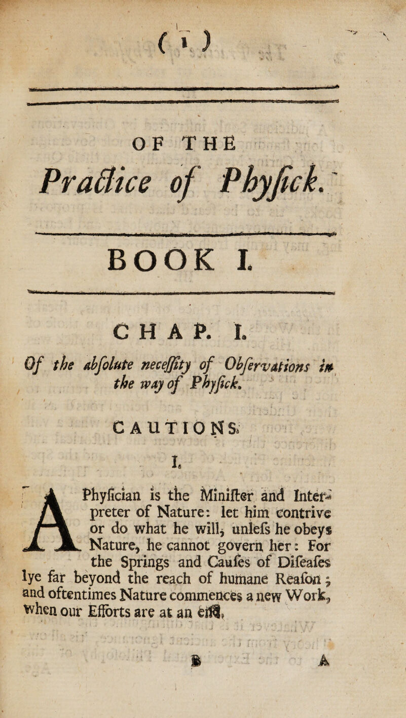 mi* '*> \ \ OF THE Practice of Phyfick. BOOK I CHAP. L Of the abfolute necejfity of Qhferv ations m the way of Phyfick. CAUTIONS, t APhyfician is the Minifter and Inter**' preter of Nature: let him contrive or do what he will* unlefs he obeys Nature, he cannot govern her: For the Springs and Caufes of Difeafes lye far beyond the reach of humane Reafon j and oftentimes Nature commences a new Work* when our Efforts are at an