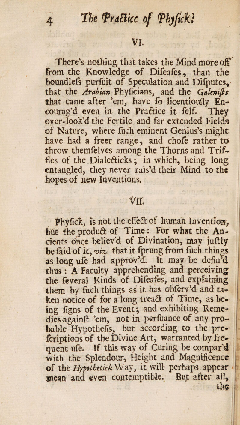 7h Mice of Tbyficki VI. There’s nothing that takes the Mind more off from the Knowledge of Difeafes, than the boundlefs purfuit of Speculation and Difputes, that the Arabian Phyficians, and the Qalenifts that came after ’em* have fo licentiously En¬ courag'd even in the Praftice it felf. They over-look’d the Fertile and far extended Fields of Nature, where fuch eminent Genius’s might have had a freer range, and chofe rather to throw themfelves among the Thorns and Trif- fles of the Dialefticks; in which, being long entangled, they never rais’d their Mind to the hopes of new Inventions. vir. s Phyfick, is not the effe£t of human Invention but theproduft of Time: For what the An-* dents once believ’d of Divination, may juftly be faid of it, viz. that it fprung from fuch things as long ufe had approv’d It may be defin’d thus : A Faculty apprehending and perceiving the feveral Kinds of Difeafes, and explaining them by fuch things as it has obfery’d and ta¬ ken notice of for a long treaft of Time, as be¬ ing ligns of the Event; and exhibiting Reme* dies againft ’em, not in perfuance of any pro¬ bable Hypothefis, but according to the pre- feriptionsof the Divine Art, warranted by fre¬ quent ufe. If this way of Curing be compar’d with the Splendour, Height and Magnificence of the Hypothetic}?. Way, it will perhaps appear Biesm and even contemptible. But after all, th$