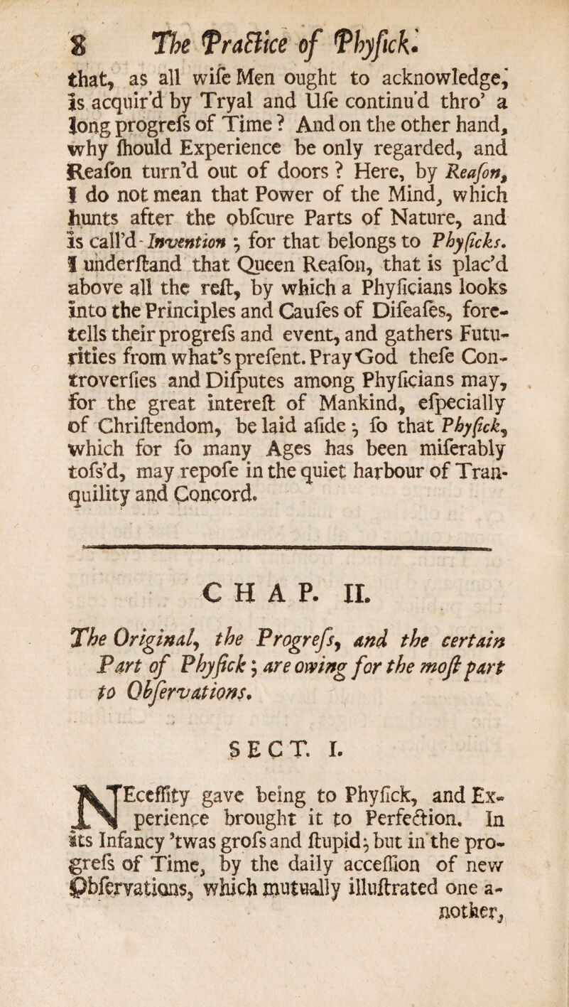 that, as all wife Men ought to acknowledge. Is acquir’d by Try a! and life continu’d thro1 a long progrefs of Time ? And on the other hand, why Ihould Experience be only regarded, and Reafon turn’d out of doors ? Here, by Reafon, I do not mean that Power of the Mind, which hunts after the obfcure Parts of Nature, and is call’d-Invention *, for that belongs to Phyficks. 1 underftand that Queen Reafon, that is plac’d above all the reft, by which a Phyficians looks into the Principles and Caufes of Difeales, fore¬ tells their progrefs and event, and gathers Futu¬ rities from what’s prefent. Pray God thefe Con- troverfies and Difputes among Phyficians may, for the great xntereft of Mankind, efpecially of Chriftendom, be laid afide *, fo that Phyfick, which for fo many Ages has been miferably tofs’d, may repofe in the quiet harbour of Tran¬ quility and Concord. CHAP. II. The Original, the Progrefs, and the certain Part of Phyfick; to Ohfervaiions. SECT. I. NEceffity gave being to Phyfick, and Ex¬ perience brought it to Perfection. In its Infancy ’twas grofsand ftupid:, but in the pro¬ grefs of Time, by the daily accefllon of new ipbfemtions, which mutually illuftrated one a- notfeer,