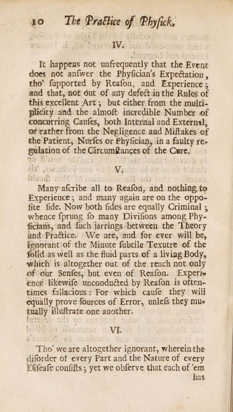 IV. f * . It happens not unfrequently that the Event does not anfwer the Phyficians Expe&ation, tho’ fupported by Reafon, and Experience j and that, not out of any defect in the Rules of this excellent Art; but either from the multi¬ plicity and the almoft incredible Number of concurring Caufes, both Internal and External, of rather from the Negligence and Miflakes of the Patient, Nurfes or Phyfician, in a faulty re* gulation of the Gircumftances of the Cure* i . 1 * 4 '• ' ' ) ■ > ‘Mi - . * I J ll i'.'i f ■ A V, {L f f > * ■ , t; : < , Many afcribe all to Reafon, and nothing to Experience *, and many again are on the oppo- iite fide. Now both fides are equally Criminal ^ whence fprung fo many Divifions among Phy- licians, and fuch jarrings between the Theory and Pra&ice. We are, and for ever will be, ignorant of the Minute fubtile Texutre of the folid as well as the fluid parts of a living Body, which is altogether out of the reach not only of our Senfes, but even of Reafon. Experi* ence likewife uncondu&ed by Reafon is often¬ times fallacious: For which caufe they will equally prove lources of Error, unlefs they mu* tually illuftrate one another. - ■ ’ ■ ’ VI. Tho we are altogether ignorant, wherein the difbrder of every Part and the Nature of every Difeafe confifts yet we obferve that each of ’em ' has