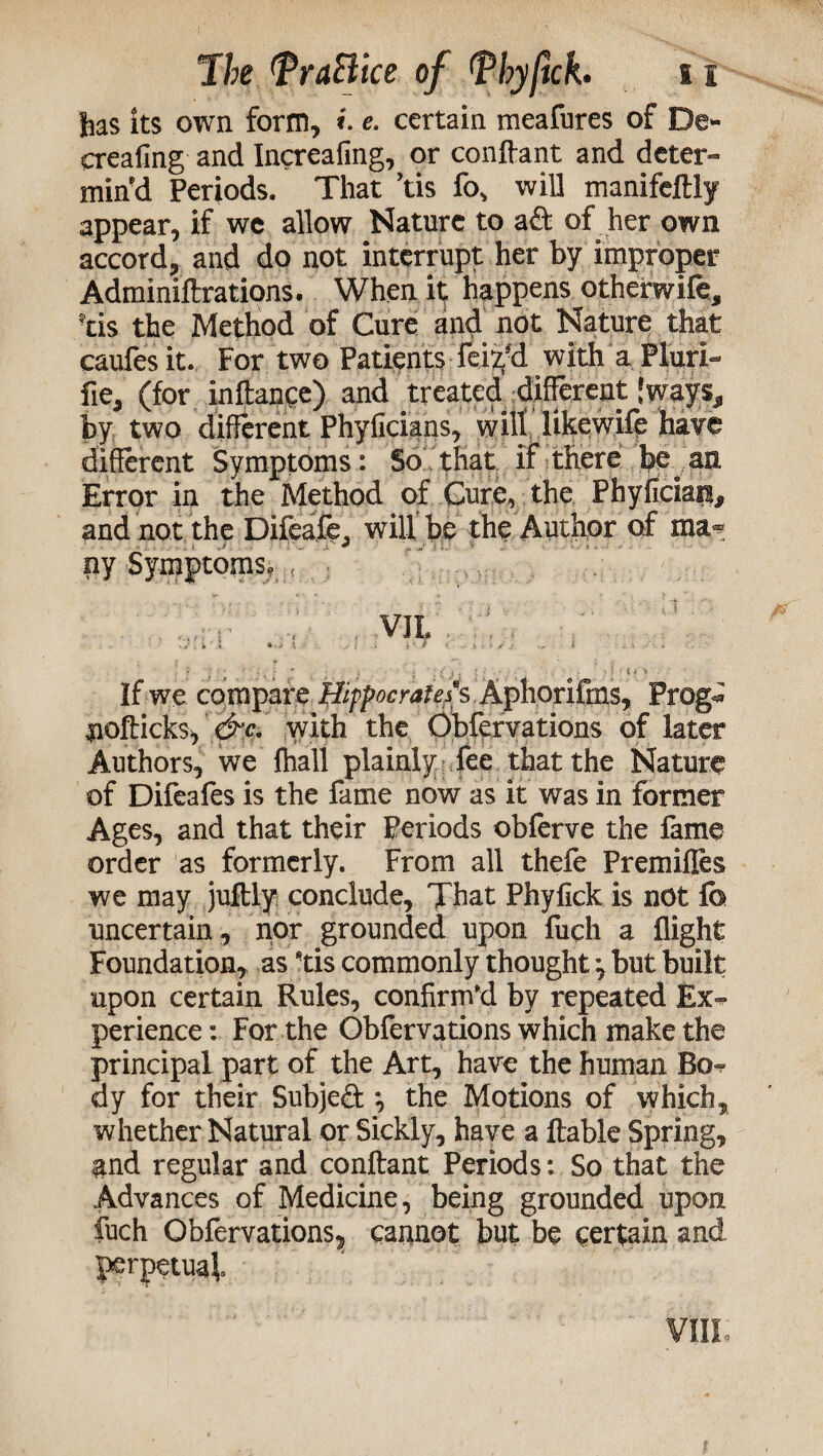 has its own form, e. certain meafures of De- erealmg and Increafing, or confiant and deter¬ min’d Periods. That ’tis fo, will manifcftly appear, if wc allow Nature to aft of her own accord, and do not interrupt her by improper Adminiftrations. When it happens otherwife, !tis the Method of Cure and not Nature that caufesit. For two Patients feiy’d with a Fluri- fie, (for in dance) and treated different 'ways, by two different Phyficians, will likewife have different Symptoms: So that if there be an Error in the Method of Cure, the Phyficiara, and not the Difeafc, will be the Author of ma¬ ny Symptoms, / - ? : ’ • ■ K ;s j, * • ■ M ‘ ? ? If we compare ffippocrafefs AphoriFr$s, Prog* nofticks, &c, with the Obfervations of later Authors, we fhall plainly fee that the Nature of Difeafes is the fame now as it was in former Ages, and that their Periods obferve the fame order as formerly. From all thefe Premiffes we may juftly conclude. That Phyfick is not fc uncertain , nor grounded upon fucli a flight Foundation, as tis commonly thought but built upon certain Rules, confirm'd by repeated Rx-^ perience: For the Obfervations which make the principal part of the Art, have the human Bo¬ dy for their Subject *, the Motions of which, whether Natural or Sickly, have a ftable Spring, and regular and conflant Periods: So that the Advances of Medicine, being grounded upon fuch Obfervations^ cannot but be certain and perpetual VIII,