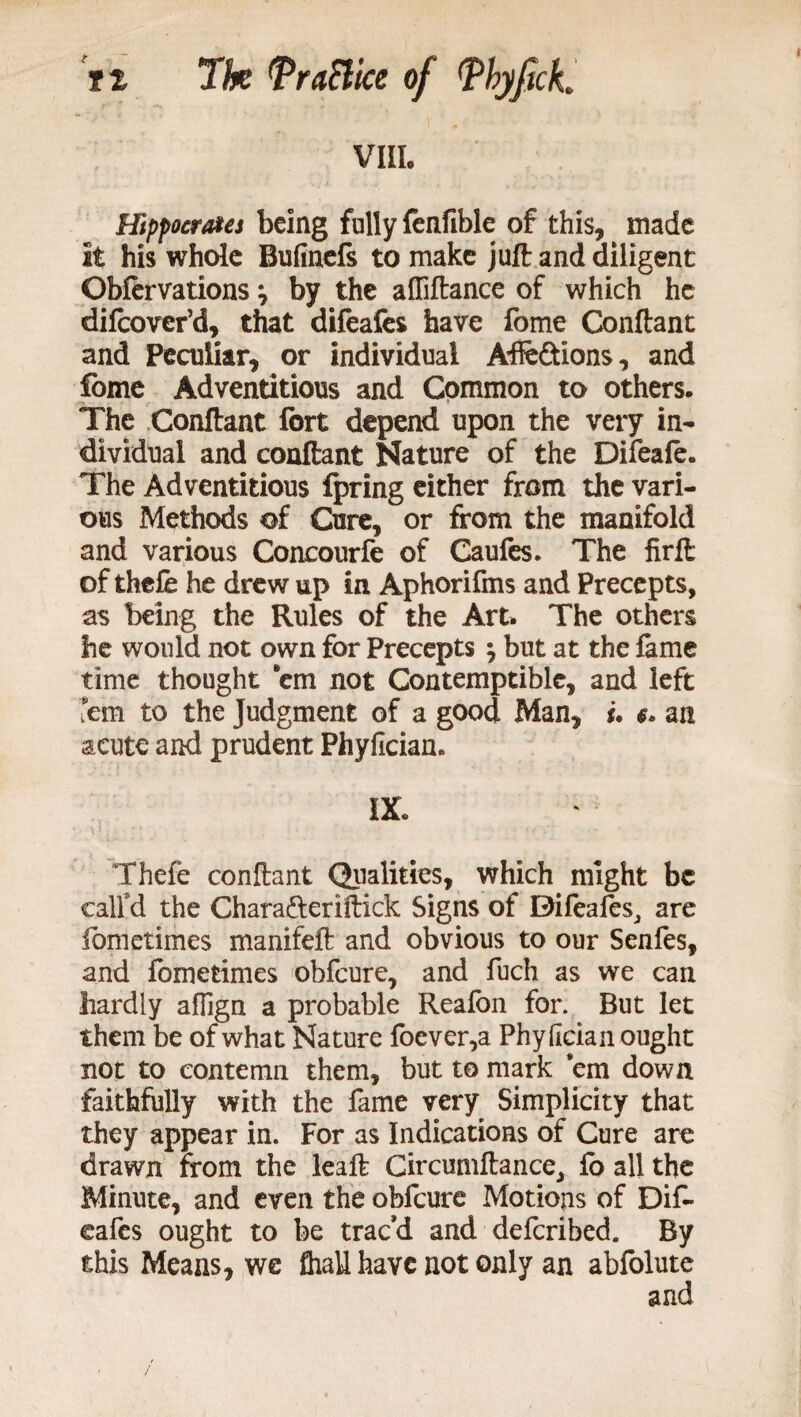 VIIL Hippocrates being fully fenfible of this, made it his whole Bufinefs to make juft and diligent Obfervations \ by the affiftance of which he difeover’d, that difeafes have fome Conftant and Peculiar, or individual Affe&ions, and fome Adventitious and Common to others. The Conftant fort depend upon the very in¬ dividual and conftant Nature of the Difeafe. The Adventitious fpring either from the vari¬ ous Methods of Cure, or from the manifold and various Concourfe of Caufes. The firft of thefe he drew up in Aphorifms and Precepts, as being the Rules of the Art. The others he would not own for Precepts \ but at the fame time thought em not Contemptible, and left 'em to the Judgment of a good Man, u an acute and prudent Phyficiam IX. Thefe conftant Qualities, which might be call'd the Chara&eriftick Signs of Difeafes, are fbmetimes manifeft and obvious to our Senfes, and fometimes obfeure, and fuch as we can hardly aflign a probable Reafon for. But let them be of what Nature foever,a Phyhcian ought not to contemn them, but to mark em down faithfully with the fame very Simplicity that they appear in. For as Indications of Cure are drawn from the leaft Circumftance, fo all the Minute, and even the obfeure Motions of Dif- eafes ought to be trac’d and deferibed. By this Means, we fhall have not only an abfolute /