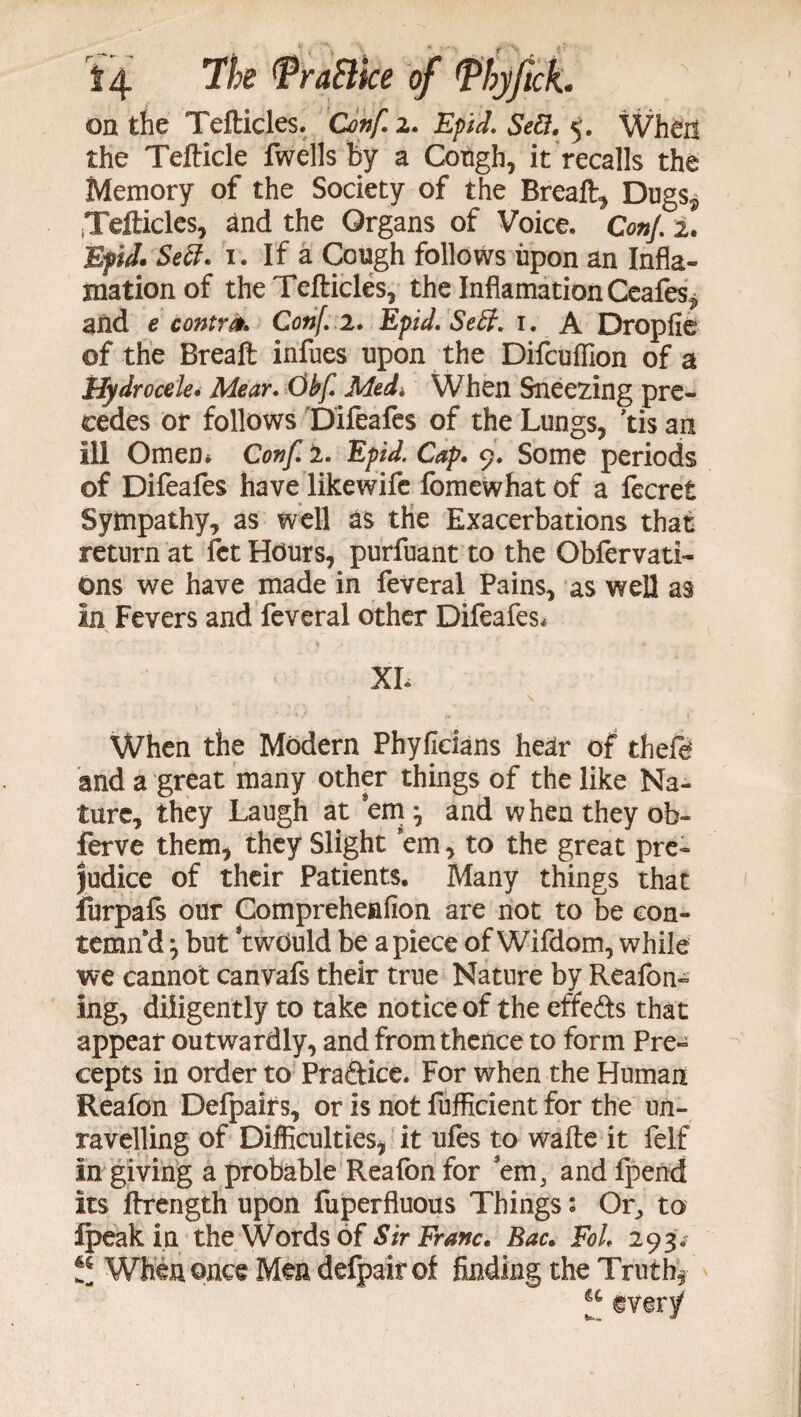 on the Tefticles. Conf. 2. £/>/</. 5. When the Tefticle fwells by a Cough, it recalls the Memory of the Society of the Breaft, Dugs^ iTefticles, and the Organs of Voice. ConJ. 2. Bpid* Sett* 1. If a Cough follows upon an Infla- mation of the Tefticles, the InflamationCeafes^ and e contra. Conf.i.Epid.Seff.i. A Dropfie of the Breaft infues upon the Difcuffion of a Hydrocele• Mear. Obf. Med* When Sneezing pre¬ cedes or follows Difeafes of the Lungs, ’tis an ill Omen* Conf. i. Epid. Cap. 9. Some periods of Difeafes have likewife fomewhat of a fecret Sympathy, as well as the Exacerbations that return at fet Hours, purfuant to the Obfervati- Ons we have made in feveral Pains, as well as in Fevers and feveral other Difeafes* XL When the Modern Phyficians hear of theft and a great many other things of the like Na¬ ture, they Laugh at em and when they ob- ferve them, they Slight em, to the great pre¬ judice of their Patients. Many things that forpafs our Compreheafion are not to be con¬ temn'd but twOuld be apiece ofWifdom, while we cannot canvafs their true Nature by Reafon- ing, diligently to take notice of the effects that appear outwardly, and from thence to form Pre¬ cepts in order to Praftice. For when the Human Reafon Defpairs, or is not fufficient for the un¬ ravelling of Difficulties, it ufes to wafte it felf in giving a probable Reafon for em, andfpend its ftrength upon fuperfluous Things: Or, to Ipeak in the Words of Sir Franc. Bac. FoL 293* tt When once Men defpair of finding the Truth,