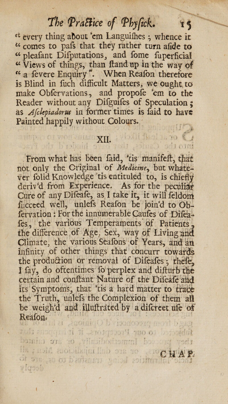 ft every thing about 'em Languilhes ^ whence it u comes to pafs that they rather turn afide to “pleafant Deputations, and fome fuperficial u Views of things, than Hand up in the way of u a fevere Enquiry When Reafon therefore is Blind in fuch difficult Matters, we ought to make Obfervations, and propofe 'em to the Reader without any Difguifes of Speculationi as Afchpiadorus in former times is faid to have Painted happily without Colours» XII. From what has been faid, *tis manifefl:, that not only the Original of Medicine, but whate- ver folid Knowledge tis entituled to, is chiefly derived from Experience. As for the peculiar Cure of any Difeafe, as I take it, it will feldom fucceed well, unlefs Reafon be join'd to Ob- fervation: For the innumerable Caufes of Difea- fes, the various Temperaments'of Patients 3 the difference of Age, Sex, way of Living and Climate, the various Seafons of Years, and an infinity of other things that concurr towards the produ&ion or removal of Difeafes *, thefts I fay, do oftentimes fo perplex and diffurb the certain and conffant Nature of the Difeafe ahd its Symptoms, that tis a hard matter to trace the Truth, unlefs the Complexion of them all be weigh'd and illuftrated by a difcreet ufe of Reafom