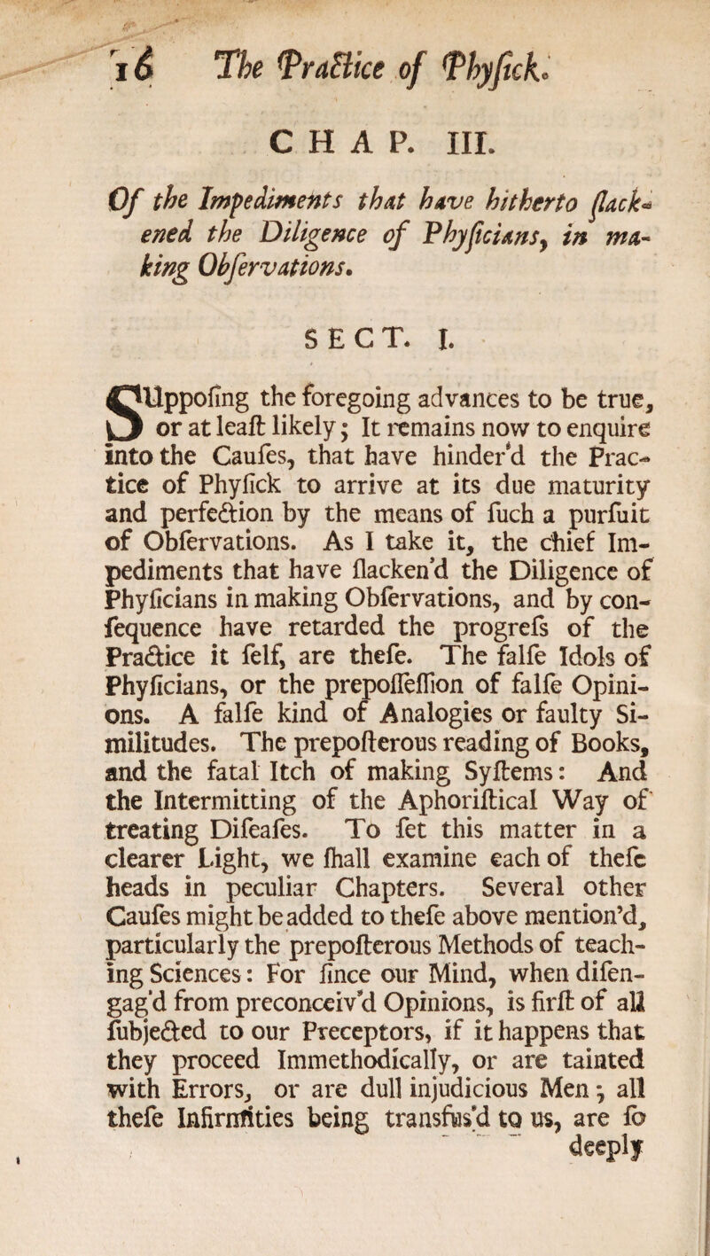 CHAP. III. Cy the Impediments that have hitherto (lack- ened the Diligence of PhyficianSy in ma¬ king Observations* SECT. I. SUppofing the foregoing advances to be true, or at leaft likely; It remains now to enquire into the Caufes, that have hinder cl the Prac¬ tice of Phyfick to arrive at its due maturity and perfe&ion by the means of fuch a purfiiit of Obfervations. As I take it, the chief Im¬ pediments that have flackend the Diligence of Phyficians in making Obfervations, and by con- fequence have retarded the progrefs of the Practice it felf, are thefe. The falfe Idols of Phyficians, or the prepofleflion of falfe Opini¬ ons. A falfe kind of Analogies or faulty Si¬ militudes. The prepofterous reading of Books, and the fatal Itch of making Syftems: And the Intermitting of the Aphoriftical Way of treating Difeafes. To fet this matter in a clearer Light, we fhall examine each of thefe heads in peculiar Chapters. Several other Caufes might be added to thefe above mention’d, particularly the prepofterous Methods of teach¬ ing Sciences: For fince our Mind, when difen- gag‘d from preconceiv'd Opinions, is firft of all fubje&ed to our Preceptors, if it happens that they proceed Immethodically, or are tainted with Errors, or are dull injudicious Men j all thefe Infirntities being transfus'd to us, are fo deeply