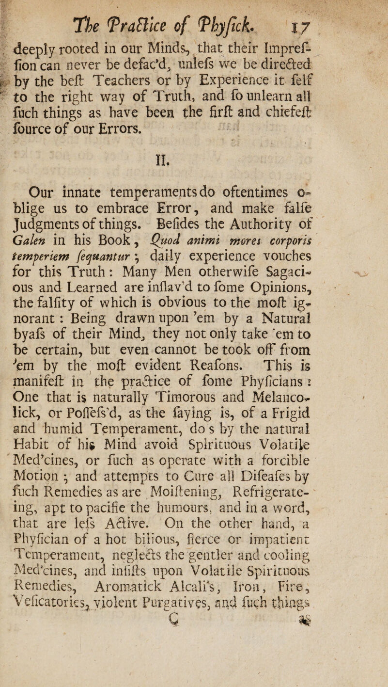 deeply rooted in our Minds, that their Impref* fion can never be defac’d^ unlefs we be dire&ed by the belt Teachers or by Experience it felf to the right way of Truth, and fo unlearn all fuch things as have been the firfi and chiefeft fburce of our Errors. IL Our innate temperaments do oftentimes 0» blige us to embrace Error, and make falfe Judgments of things. Belides the Authority of Galen in his Book, Quod animi mora corporis temperiem fecjuantur , daily experience vouches for this Truth: Many Men otherwife Sagaci¬ ous and Learned are inflav d to fome Opinions, thefalfity of which is obvious to the moll ig~ norant: Being drawn upon ’em by a Natural byafs of their Mind, they not only take ‘em to be certain, but even cannot be took off from ■'em by the moft evident Reafons. This is manifeft in the practice of fome Phyficians 1 One that is naturally Timorous and Melanco- lick, or Poffefs’d, as the faying is, of a Frigid and humid Temperament, do s by the natural Habit of his Mind avoid Spirituous Volatile Med’cines, or fuch as operate with a forcible Motion ^ and attempts to Cure all Difeafes by fuch Remedies as are Moiftening, Refrigerate- ing, apt to pacific the humours, and in a word, that are lefs A&ive. On the other hand, a Phyfician of a hot bilious, fierce or impatient Temperament, neglefts the gentler and cooling Med’cines, and infills upon Volatile Spirituous Remedies, Aroma tick Alcalfs, Iron, Fire, Vdicatorics, violent Purgatives, find fuch things G