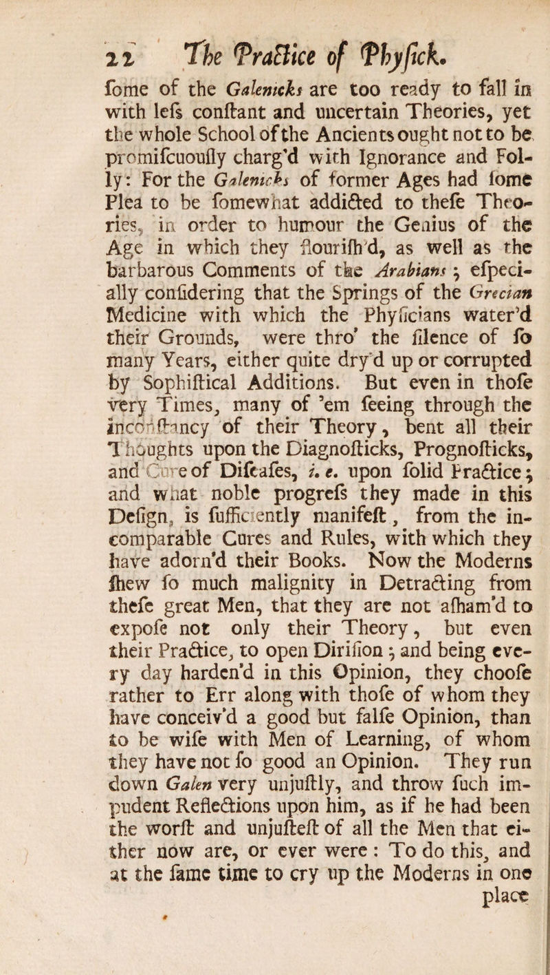 fome of the Galemcks are too ready to fall in with lefs conftant and uncertain Theories, yet the whole School of the Ancients ought not to be promifcuoufly charg’d with Ignorance and Fol¬ ly: For the Gakmcbs of former Ages had fome Plea to be fomewhat addided to thefe Theo¬ ries, in order to humour the Genius of the Age in which they iiouriih'd, as well as the barbarous Comments of tfee Arabians efpeci- ally confidering that the Springs of the Grecian Medicine with which the Phyfidans water'd their Grounds, were thro* the filence of fo many Years, either quite dryd up or corrupted by Sophiftical Additions. But even in thofe very Times, many of ’em feeing through the incohfhncy of their Theory, bent all their Thoughts upon the Diagnofticks, Prognofticks, and Core of Difeafes, uc. upon folid P radice; and what noble progrefs they made in this Defign, is fufficiently manifeft, from the in¬ comparable Cures and Rules, with which they have adorn d their Books. Now the Moderns Ihew fo much malignity in Detrading from thefe great Men, that they are not afliam’d to expofe not only their Theory, but even their Pradice, to open Dirifion} and being eve¬ ry day harden'd in this Opinion, they choofe rather to Err along with thofe of whom they have conceiv’d a good but falfe Opinion, than to be wife with Men of Learning, of whom they have not fo good an Opinion. They run down Galen very unjuftly, and throw fuch im¬ pudent Refledions upon him, as if he had been the worft and unjufteft of all the Men that ei¬ ther now are, or ever were : To do this, and at the fame time to cry up the Moderns in one place