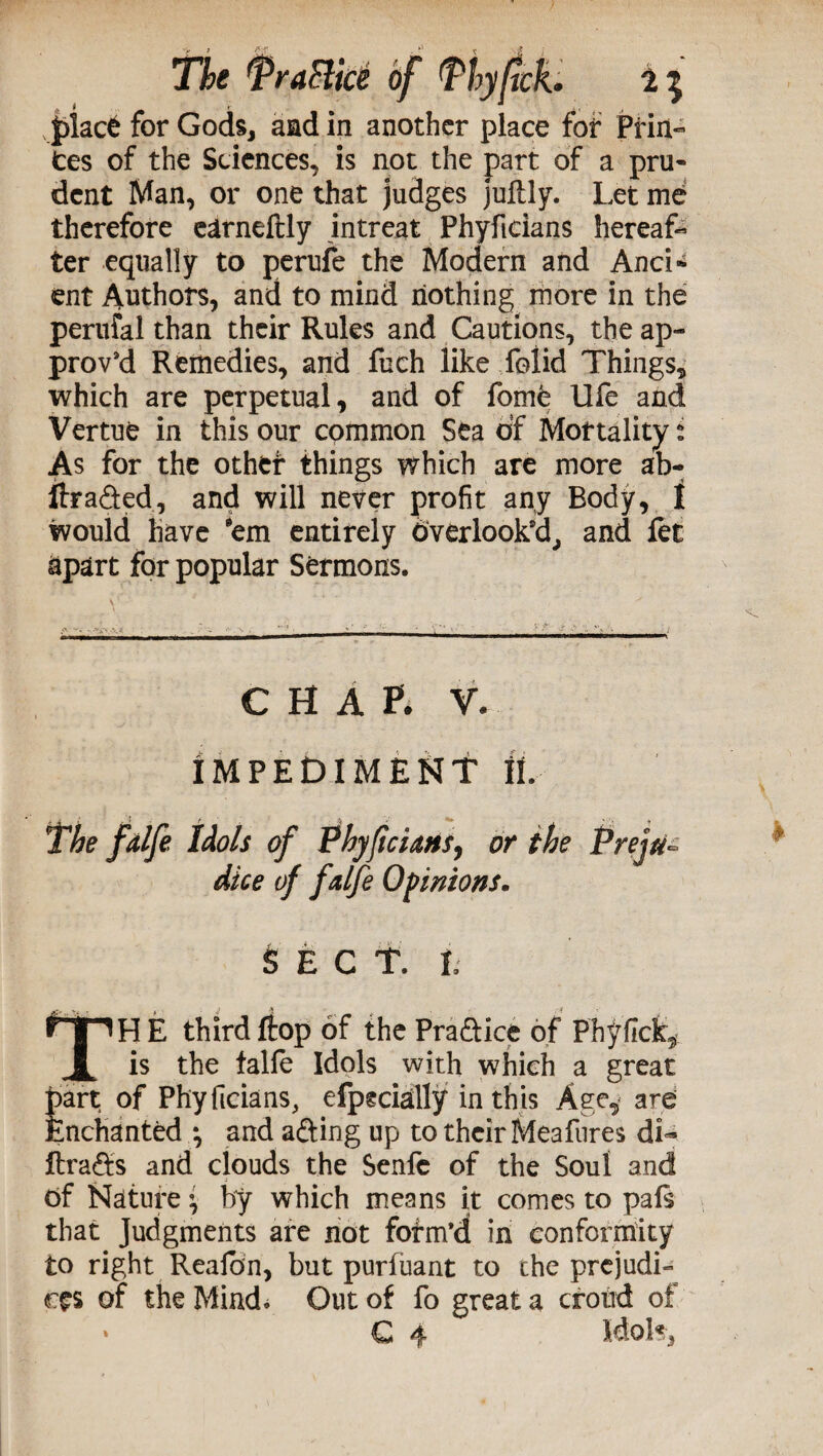 place for Gods, aad in another place for Pfin- tes of the Sciences, is not the part of a pru¬ dent Man, or one that judges juflly. Let me therefore earneftly intreat Phyficians hereaf- ter equally to perufe the Modern and And-* ent Authors, and to mind nothing more in the perufal than their Rules and Cautions, the ap¬ prov’d Remedies, and fbch like folid Things, which are perpetual, and of fome life and Vertue in this our common Sea of Mortality: As for the other things which are more ab- ftra&ed, and will never profit any Body, t would have ’em entirely dverlook’d, and fet apart for popular Sermons. CHAP* V* IMPEDIMENT it The falfe Idols of Phyficiatts, or the Preju¬ dice of falfe Opinions. SECT, t TH E third flop of the Praftice of Phyfick, is the falfe Idols with which a great part of Phyficians, efpecially in this Age, are Enchanted *, and afting up to their Mea fures di- ftra&s and clouds the Senfc of the Soul and Of Nature i by which means it comes to pals that Judgments are not fofm’d in conformity to right Reafon, but purfuant to the prejudi¬ ces of the Mind. Out of fo great a croud of * C 4 Idols,