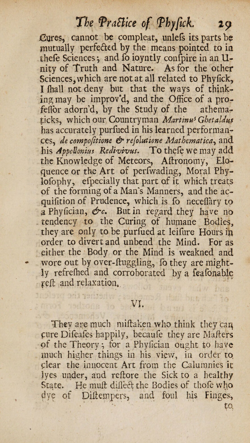 Cures, cannot be compleat, unlefs its parts be mutually perfe&ed by the means pointed to in thefe Sciences *, and fo ioyntly confpire in an II- nity of Truth and Nature. As for the other Sciences,which are notat all related to Phyfick, I fhall not deny but that the ways of think¬ ing may be improv'd, and the Office of a pro- feflor adorn’d, by the Study of the athema- £icks, which our Countryman Martinus Ghetaldus has accurately purfued in his learned performan¬ ces, de compofitione & refolutione Mathematica, and his Appcllonim Redivivus. To thefe we may add the Knowledge of Meteors, Aftronomy, Elo¬ quence or the Art of perfwading. Moral Phy- lofophy, efpecially that part of it which treats of the forming of a Man's Manners, and the ac- quifition of Prudence, which is fo neceflary to a Phylician, &c. But in regard they have no tendency to the Curing of humane Bodies, they are only to be purfued at leifure Hours ip order to divert and unbend the Mind. Foras either the Body or the Mind is weakned and wore out by over-ftuggling, fo they are might- ly refreffied and corroborated by a feafonahle reft and relaxation, vi. ' ' ;: They are much miftaken who think they car4 Cure Difeafes happily, becaufe they are Mailers of the Theory} for a Phyiician ought to have much higher things in his view, in order to, clear the innocent Art from the Calumnies it lyes under, and reftore the Sick to a healthy State. He mull difleet the Bodies of thofe who dye of Diftempers, and foul his Finges, •' v‘ ' ” ' ta